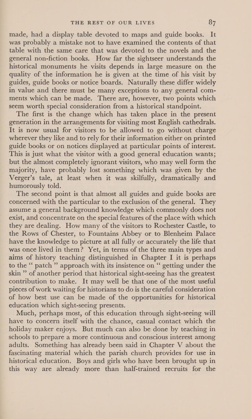 made, had a display table devoted to maps and guide books. It was probably a mistake not to have examined the contents of that table with the same care that was devoted to the novels and the general non-fiction books. How far the sightseer understands the historical monuments he visits depends in large measure on the quality of the information he is given at the time of his visit by guides, guide books or notice boards. Naturally these differ widely in value and there must be many exceptions to any general com- ments which can be made. There are, however, two points which seem worth special consideration from a historical standpoint. The first is the change which has taken place in the present generation in the arrangements for visiting most English cathedrals. It is now usual for visitors to be allowed to go without charge wherever they like and to rely for their information either on printed guide books or on notices displayed at particular points of interest. This is just what the visitor with a good general education wants; but the almost completely ignorant visitors, who may well form the majority, have probably lost something which was given by the Verger’s tale, at least when it was skilfully, dramatically and humorously told. The second point is that almost all guides and guide books are concerned with the particular to the exclusion of the general. They assume a general background knowledge which commonly does not exist, and concentrate on the special features of the place with which they are dealing. How many of the visitors to Rochester Castle, to the Rows of Chester, to Fountains Abbey or to Blenheim Palace have the knowledge to picture at all fully or accurately the life that was once lived in them? Yet, in terms of the three main types and aims of history teaching distinguished in Chapter I it is perhaps to the “‘ patch ”’ approach with its insistence on “‘ getting under the skin ’’ of another period that historical sight-seeing has the greatest contribution to make. It may well be that one of the most useful pieces of work waiting for historians to do is the careful consideration of how best use can be made of the opportunities for historical education which sight-seeing presents. Much, perhaps most, of this education through sight-seeing will have to concern itself with the chance, casual contact which the holiday maker enjoys. But much can also be done by teaching in schools to prepare a more continuous and conscious interest among adults. Something has already been said in Chapter V about the fascinating material which the parish church provides for use in historical education. Boys and girls who have been brought up in this way are already more than half-trained recruits for the