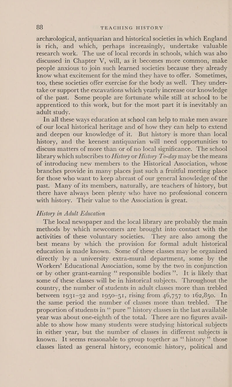 archeological, antiquarian and historical societies in which England is rich, and which, perhaps increasingly, undertake valuable research work. The use of local records in schools, which was also discussed in Chapter V, will, as it becomes more common, make people anxious to join such learned societies because they already know what excitement for the mind they have to offer. Sometimes, too, these societies offer exercise for the body as well. ‘They under- take or support the excavations which yearly increase our knowledge of the past. Some people are fortunate while still at school to be apprenticed to this work, but for the most part it is inevitably an adult study. In all these ways education at school can help to make men aware of our local historical heritage and of how they can help to extend and deepen our knowledge of it. But history is more than local history, and the keenest antiquarian will need opportunities to discuss matters of more than or of no local significance. The school library which subscribes to History or History To-day may be the means of introducing new members to the Historical Association, whose branches provide in many places just such a fruitful meeting place for those who want to keep abreast of our general knowledge of the past. Many of its members, naturally, are teachers of history, but there have always been plenty who have no professional concern with history. Their value to the Association is great. History in Adult Education The local newspaper and the local library are probably the main methods by which newcomers are brought into contact with the activities of these voluntary societies. ‘They are also among the best means by which the provision for formal adult historical education is made known. Some of these classes may be organized directly by a university extra-mural department, some by the Workers’ Educational Association, some by the two in conjunction or by other grant-earning “‘ responsible bodies’. It is likely that some of these classes will be in historical subjects. Throughout the country, the number of students in adult classes more than trebled between 1931-32 and 1950-51, rising from 46,757 to 162,850. In the same period the number of classes more than trebled. The proportion of students in “* pure ”’ history classes in the last available year was about one-eighth of the total. ‘There are no figures avail- able to show how many students were studying historical subjects in either year, but the number of classes in different subjects is known. It seems reasonable to group together as “‘ history ” those classes listed as general history, economic history, political and
