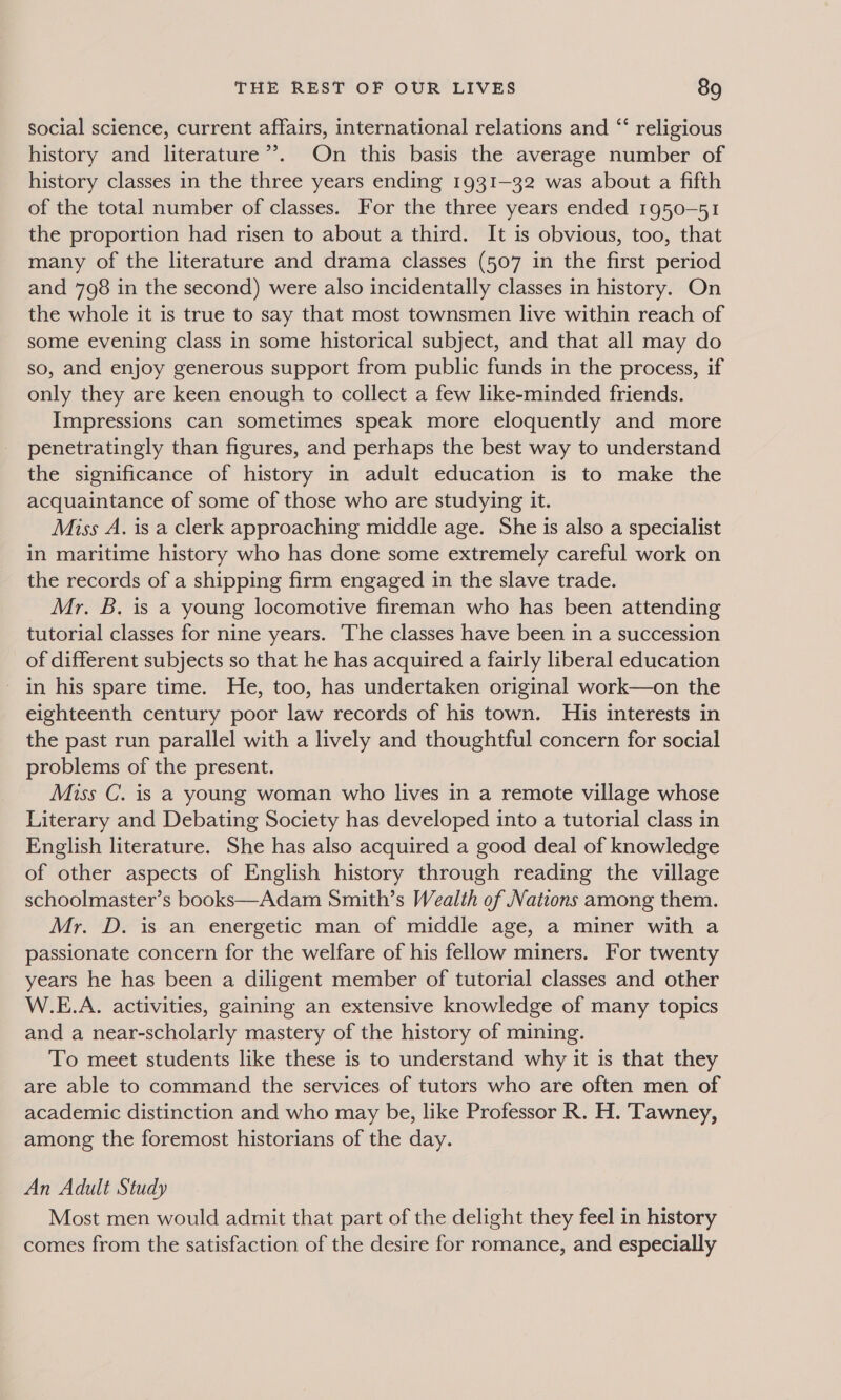 social science, current affairs, international relations and “ religious history and literature’’. On this basis the average number of history classes in the three years ending 1931-32 was about a fifth of the total number of classes. For the three years ended 1950-51 the proportion had risen to about a third. It is obvious, too, that many of the literature and drama classes (507 in the first period and 798 in the second) were also incidentally classes in history. On the whole it is true to say that most townsmen live within reach of some evening class in some historical subject, and that all may do so, and enjoy generous support from public funds in the process, if only they are keen enough to collect a few like-minded friends. Impressions can sometimes speak more eloquently and more penetratingly than figures, and perhaps the best way to understand the significance of history in adult education is to make the acquaintance of some of those who are studying it. Miss A. is a clerk approaching middle age. She is also a specialist in maritime history who has done some extremely careful work on the records of a shipping firm engaged in the slave trade. Mr. B. is a young locomotive fireman who has been attending tutorial classes for nine years. The classes have been in a succession of different subjects so that he has acquired a fairly liberal education in his spare time. He, too, has undertaken original work—on the eighteenth century poor law records of his town. His interests in the past run parallel with a lively and thoughtful concern for social problems of the present. Miss C. is a young woman who lives in a remote village whose Literary and Debating Society has developed into a tutorial class in English literature. She has also acquired a good deal of knowledge of other aspects of English history through reading the village schoolmaster’s books—Adam Smith’s Wealth of Nations among them. Mr. D. is an energetic man of middle age, a miner with a passionate concern for the welfare of his fellow miners. For twenty years he has been a diligent member of tutorial classes and other W.E.A. activities, gaining an extensive knowledge of many topics and a near-scholarly mastery of the history of mining. To meet students like these is to understand why it is that they are able to command the services of tutors who are often men of academic distinction and who may be, like Professor R. H. ‘Tawney, among the foremost historians of the day. An Adult Study Most men would admit that part of the delight they feel in history comes from the satisfaction of the desire for romance, and especially