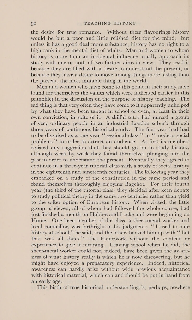 the desire for true romance. Without these flavourings history would be but a poor and little relished diet for the mind; but unless it has a good deal more substance, history has no right to a high rank in the mental diet of adults. Men and women to whom history is more than an incidental influence usually approach its study with one or both of two further aims in view. They read it because they are filled with a desire to understand the present, or because they have a desire to move among things more lasting than the present, the most mutable thing in the world. Men and women who have come to this point in their study have found for themselves the values which were indicated earlier in this pamphlet in the discussion on the purpose of history teaching. ‘The sad thing is that very often they have come to it apparently unhelped by what they have been taught in school or even, at least in their own conviction, in spite of it. A skilful tutor had nursed a group of very ordinary people in an industrial London suburb through three years of continuous historical study. The first year had had to be disguised as a one year “ sessional class ’’ in “‘ modern social problems ”’ in order to attract an audience. At first its members resisted any suggestion that they should go on to study history, although week by week they found themselves plunging into the past in order to understand the present. Eventually they agreed to continue in a three-year tutorial class with a study of social history in the eighteenth and nineteenth centuries. The following year they embarked on a study of the constitution in the same period and found themselves thoroughly enjoying Bagehot. For their fourth year (the third of the tutorial class) they decided after keen debate to study political theory in the same two centuries rather than yield to the softer option of European history. When visited, the little group of eleven, all of whom had followed the whole course, had just finished a month on Hobbes and Locke and were beginning on Hume. One keen member of the class, a sheet-metal worker and local councillor, was forthright in his judgment: ‘‘ I used to hate history at school,’’ he said, and the others backed him up with “* but that was all dates ’’—the framework without the content or experience to give it meaning. Leaving school when he did, the sheet-metal worker could not, indeed, have been given the aware- ness of what history really is which he is now discovering, but he might have enjoyed a preparatory experience. Indeed, historical awareness can hardly arise without wide previous acquaintance with historical material, which can and should be put in hand from an early age. This birth of true historical understanding is, perhaps, nowhere