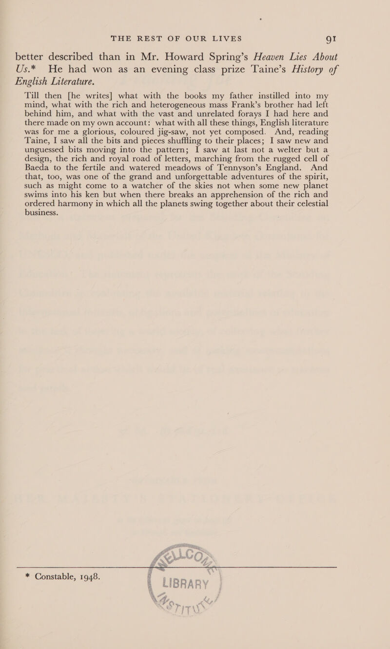better described than in Mr. Howard Spring’s Heaven Lies About Us.* He had won as an evening class prize Taine’s History of English Literature. Till then [he writes] what with the books my father instilled into my mind, what with the rich and heterogeneous mass Frank’s brother had left behind him, and what with the vast and unrelated forays I had here and there made on my own account: what with all these things, English literature was for me a glorious, coloured jig-saw, not yet composed. And, reading Taine, I saw all the bits and pieces shuffling to their places; I saw new and unguessed bits moving into the pattern; I saw at last not a welter but a design, the rich and royal road of letters, marching from the rugged cell of Baeda to the fertile and watered meadows of Tennyson’s England. And that, too, was one of the grand and unforgettable adventures of the spirit, such as might come to a watcher of the skies not when some new planet swims into his ken but when there breaks an apprehension of the rich and ordered harmony in which all the planets swing together about their celestial business. 