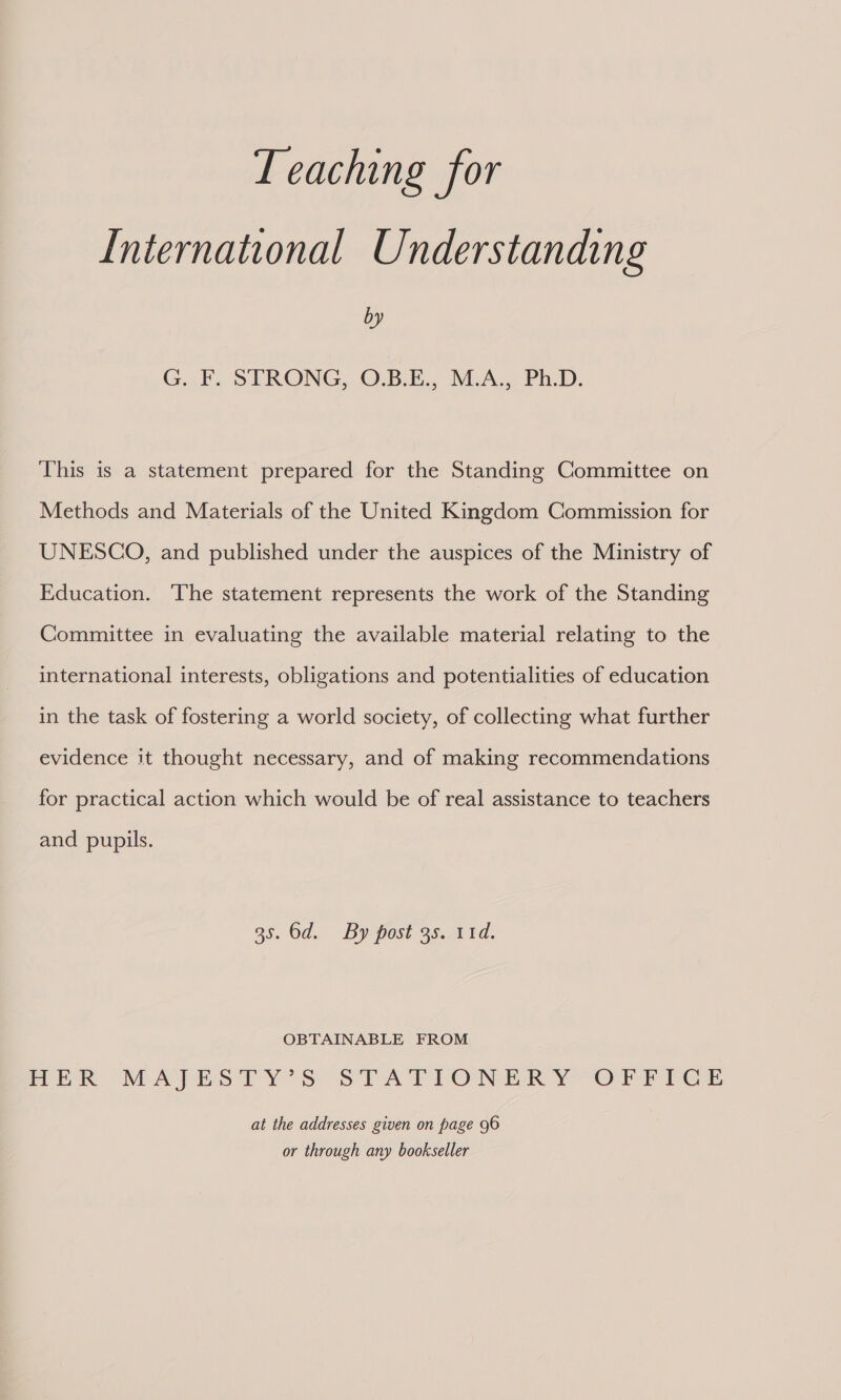Teaching for International Understanding by G. F. STRONG, O.B.E., M.A., Ph.D. This is a statement prepared for the Standing Committee on Methods and Materials of the United Kingdom Commission for UNESCO, and published under the auspices of the Ministry of Education. The statement represents the work of the Standing Committee in evaluating the available material relating to the international interests, obligations and potentialities of education in the task of fostering a world society, of collecting what further evidence it thought necessary, and of making recommendations for practical action which would be of real assistance to teachers and pupils. 35. 6d. By post 3s. 11d. OBTAINABLE FROM rek MATEO TY’ S STA TEONER Y-Orrres at the addresses given on page 96 or through any bookseller