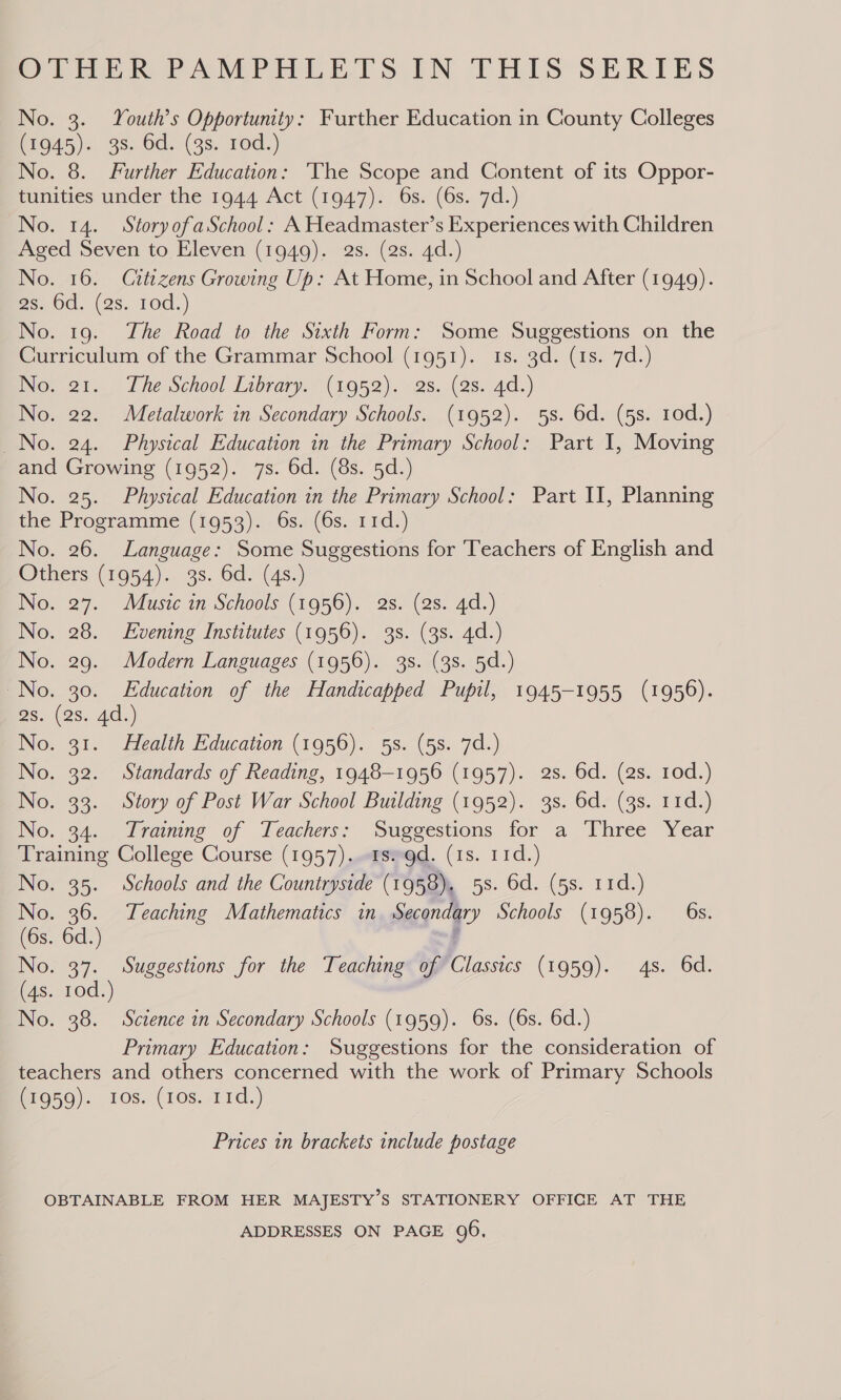 OTHER PAMPHLETS IN THIS SERIES No. 3. Youth’s Opportunity: Further Education in County Colleges MEG45) 2.98) Od.9(98, 10d.) No. 8. Further Education: ‘The Scope and Content of its Oppor- tunities under the 1944 Act (1947). 6s. (6s. 7d.) No. 14. StoryofaSchool: A Headmaster’s Experiences with Children Aged Seven to Eleven (1949). 2s. (2s. 4d.) No. 16. Citizens Growing Up: At Home, in School and After (1949). es0d, (2s. rod.) No. 19. The Road to the Sixth Form: Some Suggestions on the Curriculum of the Grammar School (1951). 1s. 3d. (1s. 7d.) No. 21. The School Library. (1952). 2s. (as. 4d.) No. 22. Metalwork in Secondary Schools. (1952). 5s. 6d. (5s. 10d.) No. 24. Physical Education in the Primary School: Part I, Moving and Growing (1952). 7s. 6d. (8s. 5d.) No. 25. Physical Education in the Primary School: Part II, Planning the Programme (1953). 6s. (6s. 11d.) No. 26. Language: Some Suggestions for Teachers of English and Others (1954). 3s. 6d. (4s:) No. 27. Music in Schools (1956). 2s. (2s. 4d.) No. 28. Evening Institutes (1956). 3s. (38. 4d.) No. 29. Modern Languages (1956). 38. (3s. 5d.) No. 30. Education of the Handicapped Pupil, 1945-1955 (1956). Bs. (2s. 4d.) No. 31. Health Education (1956). 5s. (5s. 7d.) No. 32. Standards of Reading, 1948-1956 (1957). 2s. 6d. (2s. 10d.) No. 33. Story of Post War School Building (1952). 3s. 6d. (3s. 11d.) No. 34. Training of Teachers: Suggestions for a Three Year Training College Course (1957). -asso9d. (1s. 11d.) No. 35. Schools and the Countryside (1958), 5s. 6d. (5s. 11d.) (62, ae Teaching Mathematics in Secondary Schools (1958). 6s. 6s. 6d. 4 No. 37. Suggestions for the Teaching of Classics (1959). 4s. 6d. (4s. 10d.) No. 38. Scztence in Secondary Schools (1959). 6s. (6s. 6d.) Primary Education: Suggestions for the consideration of teachers and others concerned with the work of Primary Schools (1959). ros. (ros. 11d.)  Prices in brackets include postage OBTAINABLE FROM HER MAJESTY’S STATIONERY OFFICE AT THE ADDRESSES ON PAGE 96,