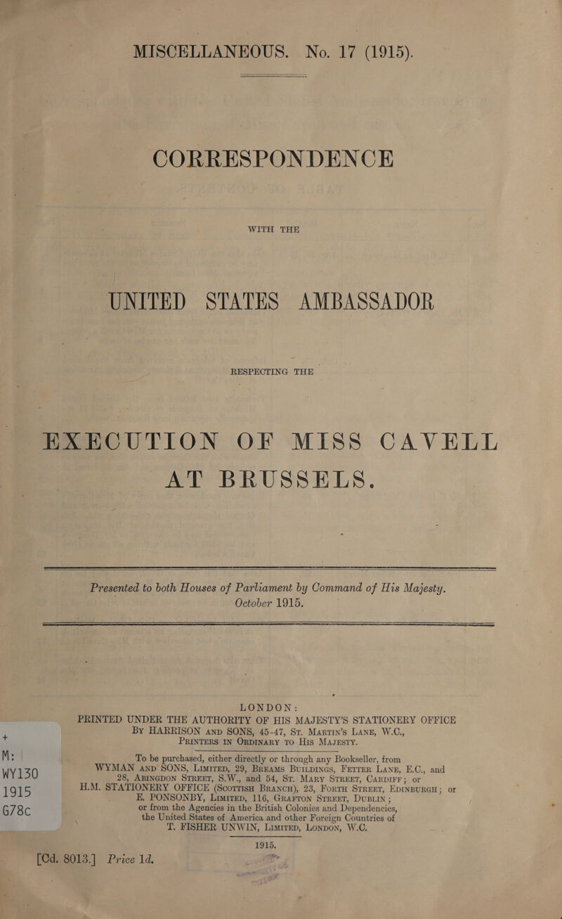 MISCELLANEOUS. No. 17 (1915). CORRESPONDENCE WITH THE UNITED STATES AMBASSADOR RESPECTING THE — HXECUTION OF MISS CAVELL AT BRUSSELS.     LONDON: PRINTED UNDER THE AUTHORITY OF HIS MAJESTY’S STATIONERY OFFICE By HARRISON anp SONS, 45-47, St. Martin’s Lanz, W.C., + PRINTERS IN ORDINARY TO His MAJESTY. M: To be purchased, either directly or through any Bookseller, from WYMAN anp SONS, Limirep, 29, Breams BurLpincs, Ferrer Lang, E.C., and WY130 28, ABINGDON STREET, S.W., and 54, St. Mary Srreet, CARDIFF; or 1915 H.M. STATIONERY OFFICE (Scorrisn BRANCH), 23, ForTH STREET, EDINBURGH; or E. PONSONBY, Limirep, 116, Grarron Srreet, DUBLIN ; G78c or from the Agencies in the British Colonies and Dependencies, the United States of America and other Foreign Countries of T. FISHER UNWIN, Liatirep, Lonpon, W.C, 1915. Y&gt; [Cd. 8013.] Price 1d.