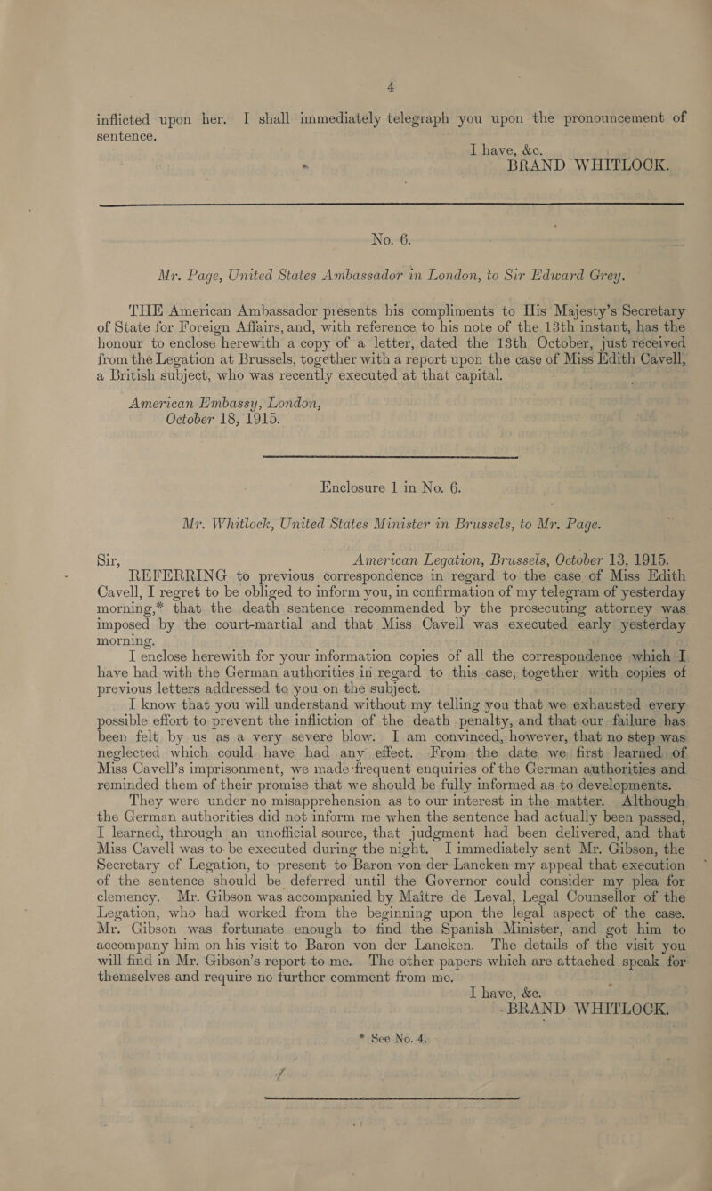 A inflicted upon her. I shall immediately telegraph you upon the pronouncement of sentence. I have, &amp;e. . BRAND WHITLOCK.  No. 6. Mr. Page, United States Ambassador in London, to Sir Edward Grey. THE American Ambassador presents his compliments to His Majesty’s Secretary of State for Foreign Affairs, and, with reference to his note of the 13th instant, has the honour to enclose herewith a copy of a letter, dated the 18th October, just received from the Legation at Brussels, together with a report upon the case of Miss Edith Cavell, a British subject, who was recently executed at that capital. American Embassy, London, October 18, 1915. Enclosure 1 in No. 6. Mr. Whitlock, United States Minister in Brussels, to Mr. Page. Sir, American Legation, Brussels, October 13, 1915. REFERRING to previous correspondence in regard to the case of Miss Edith Cavell, I regret to be obliged to inform you, in confirmation of my telegram of yesterday morning,* that the death sentence récommended by the prosecuting attorney was imposed by the court-martial and that Miss Cavell was executed early yesterday morning. I enclose herewith for your information copies of all the correspondence which I have had with the German authorities in regard to this case, together with copies of previous letters addressed to you on the subject. [ know that you will understand without my telling you that we exhausted every possible effort to prevent the infliction of the death penalty, and that our failure has been felt by us as a very severe blow. I am convinced, however, that no step was neglected which could have had any effect. From the date we first Jearned of Miss Cavell’s imprisonment, we made ‘frequent enquiries of the German authorities and reminded them of their promise that we should be fully informed as to developments. They were under no misapprehension as to our interest in the matter. Although the German authorities did not inform me when the sentence had actually been passed, I learned, through an unofficial source, that judgment had been delivered, and that Miss Cavell was to. be executed during the night. JI immediately sent Mr. Gibson, the Secretary of Legation, to present to Baron von der Lancken my appeal that execution of the sentence should be deferred until the Governor could consider my plea for clemency. Mr. Gibson was accompanied by Maitre de Leval, Legal Counsellor of the Legation, who had worked from the beginning upon the legal aspect of the case. Mr. Gibson was fortunate enough to find the Spanish Minister, and got him to accompany him on his visit to Baron von der Lancken. The details of the visit you will find in Mr. Gibson’s report to me. The other papers which are attached speak for themselves and require no further comment from me. I have, &amp;e. -BRAND WHITLOCK. * See No. 4. 