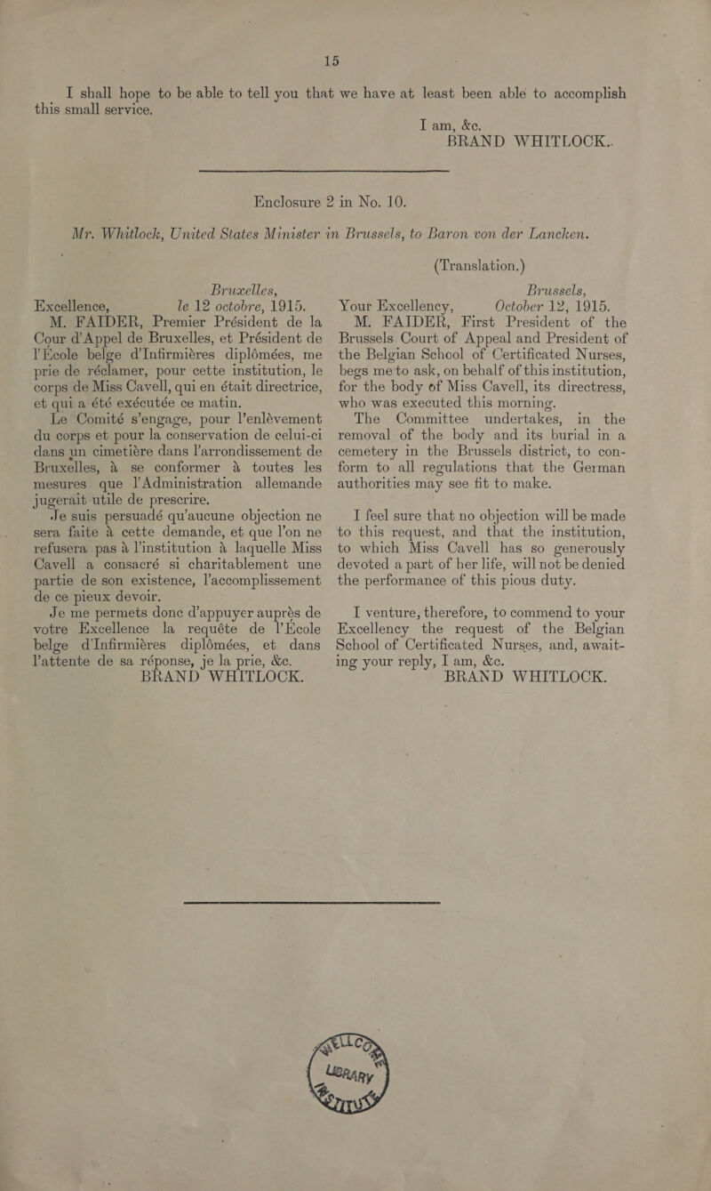 this small service. I am, &amp;e. BRAND WHITLOCK.. Bruxelles, Excellence, le 12 octobre, 1915. M. FAIDER, Premier Président de la Cour d’ Appel de Bruxelles, et Président de I Keole belge d’ Infirmigres diplémées, me prie de réclamer, pour cette institution, le corps de Miss Cavell, quien était directrice, et quia été exécutée ce matin. Le Comité s’engage, pour l’enlévement du corps et pour la conservation de celui-ci dans un cimetiére dans l’arrondissement de Bruxelles, % se conformer 4 toutes les mesures que l’Administration allemande jugerait utile de prescrire. Je suis persuadé qu’aucune objection ne sera faite 4 cette demande, et que l’on ne refusera pas &amp; l’institution 5 laquelle Miss Cavell a consacré si charitablement une partie de son existence, l’accomplissement de ce pieux devoir. Je me permets donc d’appuyer auprés de votre Excellence la requéte de l’Ecole belge dInfirmiéres diplomées, et dans Pattente de sa réponse, je la prie, &amp;e. BRAND WHITLOCK. (Translation. ) Brussels, Your Excellency, October 12, 1915. M. FAIDER, First President of the Brussels Court of Appeal and President of the Belgian School of Certificated Nurses, begs me to ask, on behalf of this institution, for the body of Miss Cavell, its directress, who was executed this morning. The Committee undertakes, in the removal of the body and its burial in a cemetery in the Brussels district, to con- form to all regulations that the German authorities may see fit to make. I feel sure that no objection will be made to which Miss Cavell has so generously devoted a part of her life, will not be denied the performance of this pious duty. I venture, therefore, to commend to your Excellency the request of the Belgian School of Certificated Nurses, and, await- ing your reply, I am, &amp;c. BRAND WHITLOCK. 