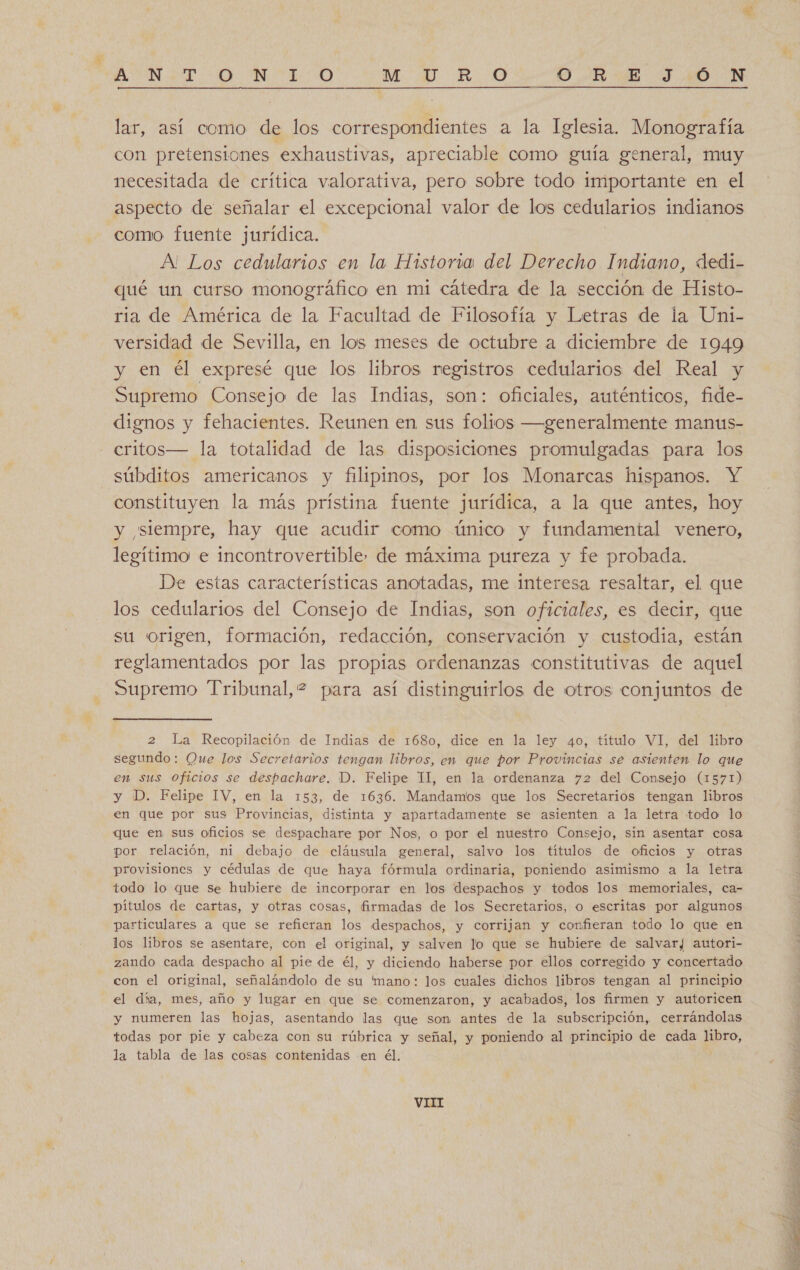 lar, así como de los correspondientes a la Iglesia. Monografía con pretensiones exhaustivas, apreciable como guía general, muy necesitada de crítica valorativa, pero sobre todo importante en el aspecto de señalar el excepcional valor de los cedularios indianos como fuente jurídica. A' Los cedularios en la Historia del Derecho Indiano, «dedi- qué un curso monográfico en mi cátedra de la sección de Histo- ria de América de la Facultad de Filosofía y Letras de la Uni- versidad de Sevilla, en los meses de octubre a diciembre de 1949 y en él expresé que los libros registros cedularios del Real y Supremo Consejo de las Indias, son: oficiales, auténticos, fide- dignos y fehacientes. Reunen en sus folios —generalmente manus- critos— la totalidad de las disposiciones promulgadas para los constituyen la más priístina fuente jurídica, a la que antes, hoy y siempre, hay que acudir como único y fundamental venero, legítimo e incontrovertible. de máxima pureza y fe probada. De estas características anotadas, me interesa resaltar, el que los cedularios del Consejo de Indias, son oficiales, es decir, que su origen, formación, redacción, conservación y custodia, están reglamentados por las propias ordenanzas constitutivas de aquel Supremo Tribunal, 2 para así distinguirlos de otros conjuntos de 2 La Recopilación de Indias de 1680, dice en la ley 40, título VI, del libro segundo: Que los Secretarios tengan libros, en que por Provincias se asienten lo que en sus oficios se despachare. D. Felipe II, en la ordenanza 72 del Consejo (1571) y 'D. Felipe IV, en la 153, de 1636. Mandamos que los Secretarios tengan libros en que por sus Provincias, distinta y apartadamente se asienten a la letra todo lo que en sus oficios se despachare por Nos, o por el nuestro Consejo, sin asentar cosa por relación, ni debajo de cláusula general, salvo los títulos de oficios y otras provisiones y cédulas de que haya fórmula ordinaria, poniendo asimismo a la letra todo lo que se hubiere de incorporar en los despachos y todos los memoriales, ca- pítulos de cartas, y otras cosas, firmadas de los Secretarios, o escritas por algunos particulares a que se refieran los despachos, y corrijan y confieran todo lo que en los libros se asentare, con el original, y salven lo que se hubiere de salvar/ autori- zando cada despacho al pie de él, y diciendo haberse por ellos corregido y concertado con el original, señalándolo de su 'mano: los cuales dichos libros tengan al principio el día, mes, año y lugar en que se comenzaron, y acabados, los firmen y autoricen y numeren las hojas, asentando las que son antes de la subscripción, cerrándolas todas por pie y cabeza con su rúbrica y señal, y poniendo al principio de cada pbro, la tabla de las cosas contenidas en él. VIII 