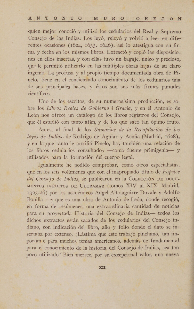 EEN O) MIO UM RO COR EE LI NA quien mejor conoció y utilizó los cedularios del Real y Supremo Consejo de las Indias. Los leyó, releyó y volvió a leer en dife- rentes ocasiones (1624, 1635, 1046), así lo atestigua con su fir- ma y fecha en los mismos libros. Extractó y copió las disposicio- nes en ellos insertas, y con ellas tuvo un bagaje, único y precioso, que le permitió utilizarlo en las múltiples obras hijas de su claro ingenio. La profusa y al propio tiempo documentada obra de Pi- nelo, tiene en el concienzudo conocimiento de los cedularios una de sus principales bases, y éstos son sus más firmes puntales científicos. Uno de los escritos, de su numerosísima producción, es so- bre los Libros Reales de Gobierno 1 Gracia, y en él Antonio de León nos ofrece un catálogo de los libros registros del Consejo, que él estudió con tanto afán, y de los que sacó tan ópimo fruto. Antes, al final de los Sumarios de la Recopilación de las leyes de Indias, de Rodrigo de Aguiar y Acuña (Madrid, 1628), y en la que tanto le auxilió Pinelo, hay también una relación de los libros cedularios consultados —como fuente primigenia— y utilizados para la formación del cuerpo legal. Igualmente he podido comprobar, como otros especialistas, que en los seis volúmenes que con el inapropiado título de Papeles del Consejo de Indias, se publicaron en la COLECCIÓN DE DOCU- MENTOS INÉDITOS DE ULTRAMAR (tomos XIV al XIX. Madrid, 1923-26) por los académicos Angel Altolaguirre Duvale y Adolfo Bonilla —y que es una obra de Antonio de León, donde recogió, en forma de resúmenes, una extraordinaria cantidad de noticias para su proyectada Historia del Consejo de Indias— todos los dichos extractos están sacados de los cedularios del Consejo in- diano, con indicación del libro, año y folio donde el dato se in- sertaba por extenso. ¡Lástima que este trabajo pineliano, tan 1m- portante para muchos temas americanos, además de fundamental para el conocimiento de la historia del Consejo de Indias, sea tan poco utilizado! Bien merece, por su excepcional valor, una nueva XII 