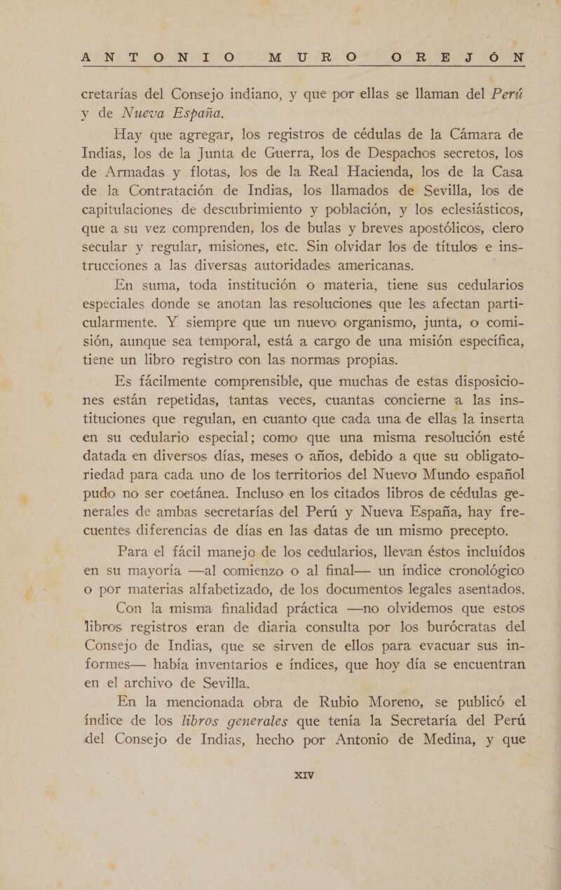 E AENA DAN A O M UR O O RED DON ( » cretarías del Consejo indiano, y que por ellas se llaman del Perú y de Nueva España. A Hay que agregar, los registros de cédulas de la Cámara de Indias, los de la Junta de Guerra, los de Despachos secretos, los de Armadas y flotas, los de la Real Hacienda, los de la Casa de la Contratación de Indias, los llamados de Sevilla, los de capitulaciones de descubrimiento y población, y los eclesiásticos, que a su vez comprenden, los de bulas y breves apostólicos, clero secular y regular, misiones, etc. Sin olvidar los de títulos e ins- trucciones a las diversas autoridades americanas. En suma, toda institución o materia, tiene sus cedularios especiales donde se anotan las resoluciones que les afectan parti- cularmente. Y siempre que un nuevo organismo, junta, O comi- sión, aunque sea temporal, está a cargo de una misión específica, tiene un libro registro con las normas propias. Es fácilmente comprensible, que muchas de estas disposicio- nes están repetidas, tantas veces, cuantas concierne ta las ins- tituciones que regulan, en cuanto que cada una de ellas la inserta en su cedulario especial; como que una misma resolución esté datada en diversos días, meses o años, debido a que su obligato- riedad para cada uno de los territorios del Nuevo Mundo español pudo no ser coetánea. Incluso en los citados libros de cédulas ge- nerales de ambas secretarías del Perú y Nueva España, hay fre- cuentes diferencias de días en las datas de un mismo precepto. Para el fácil manejo de los cedularios, llevan éstos incluídos en su mayoría —al comienzo o al final— un índice cronológico o por materias alfabetizado, de los documentos legales asentados. Con la misma finalidad práctica —no olvidemos que estos libros. registros eran de diaria consulta por los burócratas del Consejo de Indias, que se sirven de ellos para evacuar sus in- formes— había inventarios e índices, que hoy día se encuentran en el archivo de Sevilla. En la mencionada obra de Rubio Moreno, se publicó el índice de los libros generales que tenía la Secretaría del Perú del Consejo de Indias, hecho por Antonio de Medina, y que