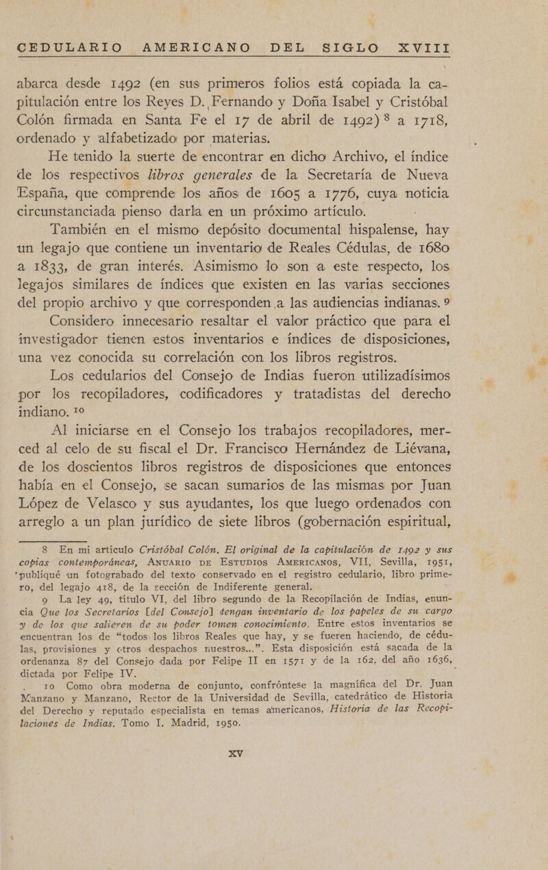 abarca desde 1492 (en sus primeros folios está copiada la ca- pitulación entre los Reyes D. Fernando y Doña Isabel y Cristóbal Colón firmada en Santa Fe el 17 de abril de 1492) * a 1708, ordenado y 'alfabetizado por materias. He tenido la suerte de encontrar en dicho Archivo, el índice de lós respectivos libros generales de la Secretaría de Nueva España, que comprende los años de 1605 a 1776, cuya noticia circunstanciada pienso darla en un próximo artículo. También een el mismo depósito documental hispalense, hay un legajo que contiene un inventario de Reales Cédulas, de 1680 legajos similares de índices que existen en las varias secciones del propio archivo y que corresponden a las audiencias indianas. 9 Considero innecesario resaltar el valor práctico que para el investigador tienen jestos inventarios e índices de disposiciones, una vez conocida su correlación con los libros registros. Los cedularios del Consejo de Indias fueron utilizadistmos por los recopiladores, codificadores y tratadistas del derecho indiano. 10 Al iniciarse en el Consejo los trabajos recopiladores, mer- ced al celo de su fiscal el Dr. Francisco Hernández de Liéviana, de los doscientos libros registros de disposiciones que entonces había en el Consejo, se sacan sumarios de las mismas por Juan López de Velasco y sus ayudantes, los que luego ordenados con arreglo a un plan jurídico de siete libros (gobernación espiritual, 8 En mi artículo Cristóbal Colón. El original de la capitulación de 1492 y Sus copias contemporáneas, Axuario De EstuDios AMERICANOS, VII, Sevilla, 1951, “publiqué un fotograbado del texto conservado en el registro cedulario, libro prime- ro, del legajo 418, de la sección de Indiferente general. o La ley 40, título VI, del libro segundo de la Recopilación de Indias, enun- cia Oue los Secretarios [del Conmsejol ¡tengan inventario de los papeles de su cargo y de los que salieren de su poder tomen conocimiento. Entre estos inventarios se . . r encuentran los de “todos: los libros Reales que hay, y se fueren haciendo, de cédu- las, provisiones y «tros despachos nuestros...”. Esta disposición está sacada de la dictada por Felipe 1V. ro Como obra moderna de conjunto, confróntese la magnífica del Dr. Juan Manzano y Manzano, Rector de la Universidad de Sevilla, catedrático de Historia del Derecho y reputado especialista en temas americanos, Historia de las Recopt- laciones de Indias. Tomo 1. Madrid, 1950.