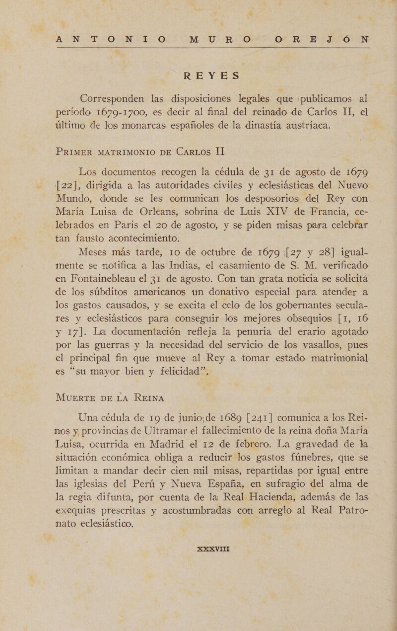 REYES Corresponden las disposiciones legales que «publicamos al período 1679-1700, es decir al final del reinado de Carlos II, el último de los monarcas españoles de la dinastía austríaca. PRIMER MATRIMONIO DE CarLos Il Los documentos recogen la cédula de 31 de agosto de 1679 [22], dirigida a las autoridades civiles y eclesiásticas del Nuevo Mundo, donde se les comunican los desposorios del Rey con María Luisa de Orleans, sobrina de Luis XIV de Francia, ce- lebrados en París el 20 de agosto, y se piden misas pira celebrar tan fausto acontecimiento. Meses más tarde, 10 de octubre de 1679 ¡[27 y 28] igual.- mente se notifica a las Indias, el casamiento de S. M. verificado en Fontainebleau el 31 de agosto. Con tan grata noticia ¡se solicita de los súbditos americanos un donativo especial para atender a los gastos causados, y se excita el celo de los gobernantes secula- res y eclesiásticos para conseguir los mejores obsequios [1, 16 y 17]. Lía documentación refleja la penuria del erario agotado por las guerras y la necesidad del servicio de los vasallos, pues el principal fin que mueve al Rey a tomar estado matrimonial es “su miayor bien y felicidad”. MUERTE DE LA REINA Una cédula de 19 de junio,de 1689 [241] comunica a los Rei- nos y provincias de Ultramar el fallecimiento de la reina doña María Luisa, ocurrida en Madrid el 12 de febrero. La gravedad de la situación económica obliga a reducir los gastos fúnebres, que se limitan a mandar decir cien mil misas, repartidas por igual entre las iglesias del Perú y Nueva España, en sufragio del alma de la regia difunta, por cuenta de la Real Hacienda, además de las exequias prescritas y acostumbradas con arreglo al Real Patro- nato eclesiástico. XXXVII