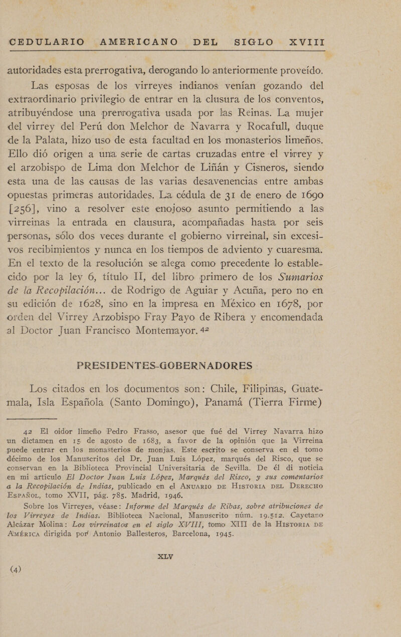 autoridades esta prerrogativa, derogando lo anteriormente proveído. Las esposas de los virreyes indianos venían gozando del extraordinario privilegio de entrar en la clusura de los conventos, atribuyéndose una prerrogativa usada por las Reinas. La mujer del virrey del Perú don Melchor de Navarra y Rocafull, duque de la Palata, hizo uso de esta facultad en los monasterios limeños. Ello dió origen a una serie de cartas cruzadas entre el virrey y el arzobispo de Lima don Melchor de Liñán y Cisneros, siendo esta una de las causas de las varias desavenencias entre ambas opuestas primeras autoridades. La cédula de 31 de enero de 1690 [256], vino a resolver este enojoso asunto permitiendo a las virreinas la entrada en clausura, acompañadas hasta por seis personas, sólo dos veces durante el gobierno virreinal, sin excesi- vos recibimientos y nunca en los tiempos de adviento y cuaresma. En el texto de la resolución se 'alega como precedente lo estable- cido par la ley 6, título 11, del libro primero de los Sumarios de la Recopilación... de Rodrigo de Aguiar y Acuña, pero no en su edición de 1628, sino en la impresa en México en 1678, por orden del Virrey Arzobispo Fray Payo de Ribera y encomendada al Doctor Juan Francisco Montemayor. 42 PRESIDENTES-GOBERNADORES : Los citados en los documentos son: Chile, Filipinas, Guate- mala, Isla Española (Santo Domingo), Panamá (Tierra Firme) 42 El oidor limeño 'Pedro Frasso, asesor que fué del Virrey Navarra hizo un dictamen en 15 de agosto de 1683, a favor de la opinión que la Virreina puede entrar en los monasterios de monjas. Este escrito se conserva en el tomo décimo de los Manuscritos del Dr. Juan Luis López, marqués del Risco, que se conservan en la Biblioteca Provincial Universitaria de Sevilla. De él di noticia en mi artículo El Doctor Juan Lws López, Marqués del Risco, y sus comentarios a la Recopilación de Indias, publicado en el Anuario DE HisTORIA DEL DERECHO EsPaÑñoL, tomo XVII, pág. 785. Madrid, 1946. Sobre los Virreyes, véase: Informe del Marqués de Ribas, sobre atribuciones de los Virreyes de Indias. Biblioteca Nacional, Manuscrito núm. 19.512. Cayetano Alcázar Molina: Los virreinatos en el siglo XVIII, tomo XIII de la HisTORIA DE AMÉRICA dirigida por Antonio Ballesteros, Barcelona, 1945. XLV (4)