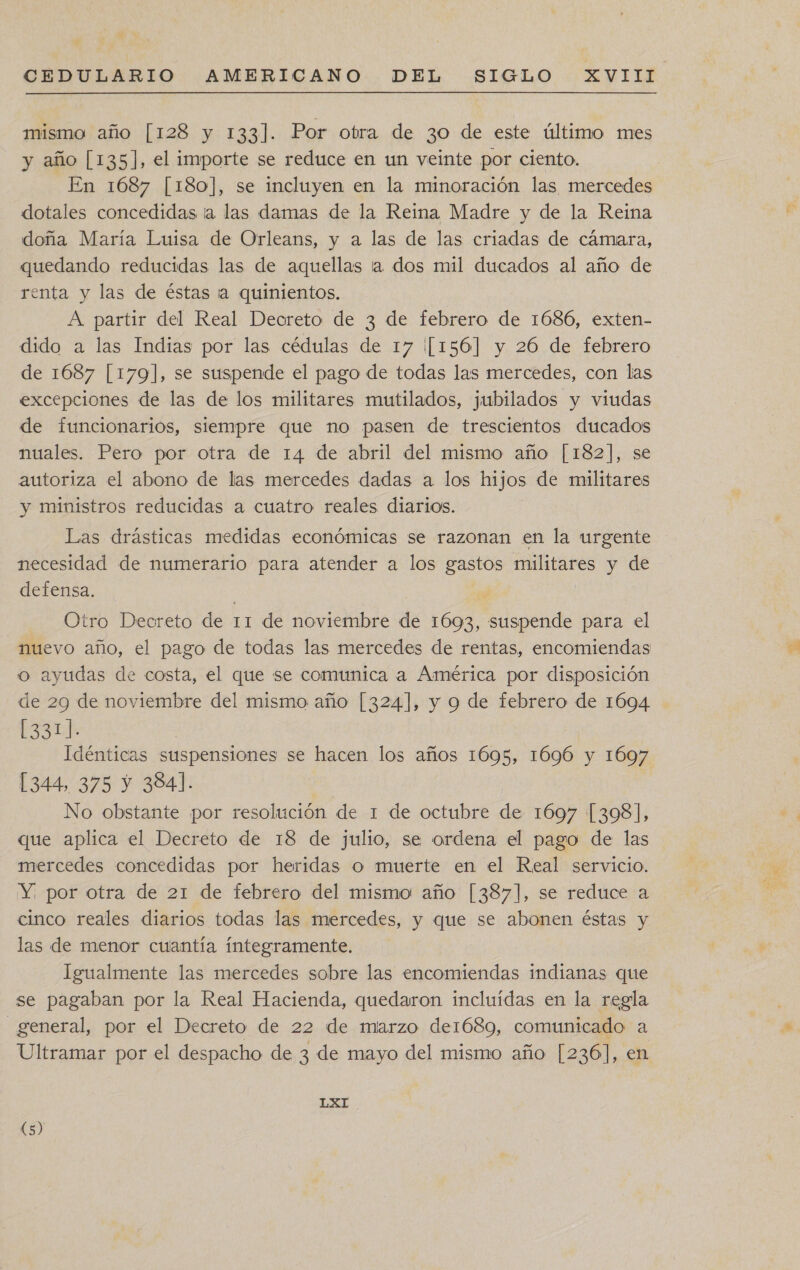 mismo año [128 y 133]. Por otra de 30 de este último mes y año [135], el importe se reduce en un veinte por ciento. En 1687 [180], se incluyen en la minoración las mercedes dotales concedidas ia las damas de la Reina Madre y de la Reima doña María Luisa de Orleans, y a las de las criadas de cámara, quedando reducidas las de aquellas ta dos mil ducados al año de renta y las de éstas ¡a quinientos. A partir del Real Deoreto de 3 de febrero de 1686, exten- dido a las Indias por las cédulas de 17 [[156] y 26 de febrero de 1687 [179], se suspende el pago de todas las mercedes, con las excepciones de las de los militares mutilados, jubilados y viudas de funcionarios, siempre que no pasen de trescientos ducados muales. Pero por otra de 14 de abril del mismo año [182], se autoriza el abono de las mercedes dadas a los hijos de militares y ministros reducidas a cuatro reales diarios. Las drásticas medidas económicas se razonan en la urgente necesidad de numerario para atender a los gastos militares y de defensa. : ; Otro Deoreto de 11 de noviembre de 1693, suspende para el o ayudas de costa, el que se comunica a América por disposición de 29 de noviembre del mismo año [324], y 9 de febrero de 1694 [331]. Idénticas suspensiones se hacen los años 1695, 1696 y 1697 344, 375 Y 384]. No obstante por resolución de 1 de octubre de 1697 [3098], que aplica el Decreto de 18 de julio, se ordena el pago de las mercedes concedidas por heridas o muerte en el Real servicio. Y; por otra de 21 de febrero del mismo año [387], se reduce a cinco reales diarios todas las mercedes, y que se abonen éstas y las de menor cuantía integramente. Igualmente las mercedes sobre las encomiendas indianas que se pagaban por la Real Hacienda, quedaron incluídas en la regla general, por el Decreto de 22 de marzo de1689, comunicado a (5)