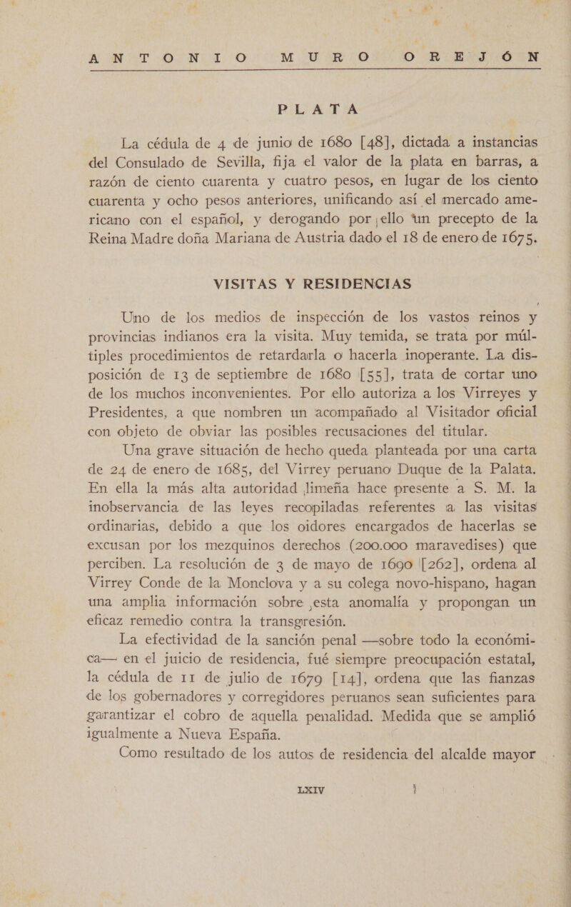 4 A NOTO: N 1. 0 M. Ur ERO OR. 1-0 Mm  PLATA La cédula de 4 de junio de 1680 [48], dictada a instancias del Consulado de Sevilla, fija el valor de la plata en barras, a razón de ciento cuarenta y cuatro pesos, en lugar de los ciento cuarenta y ocho pesos anteriores, unificando así el mercado ame- ricano con el español, y derogando por ¡ello tun precepto de la Reina Madre doña Mariana de Austria dado el 18 de enero de 1675. VISITAS Y RESIDENCIAS Uno de los medios de inspección de los vastos reinos y provincias indianos era la visita. Muy temida, se trata por múl- tiples procedimientos de retardarla o hacerla inoperante. La dis- posición de 13 de septiembre de 1680 [55], trata de cortar uno de los muchos inconvenientes. Por ello autoriza a los Virreyes y Presidentes, a que nombren un acompañado al Visitador oficial con objeto de obviar las posibles recusaciones del titular. Una grave situación de hecho queda planteada por una carta de 24 de enero de 1685, del Virrey peruano Duque de la Palata, En ella la más alta autoridad limeña hace presente a S. M. la inobservancia de las leyes recopiladas referentes 'a las visitas ordinarias, debido a que los oidores encargados de hacerlas se excusan por los mezquinos derechos (200.000 maravedises) que perciben. La resolución de 3 de mayo de 1690 '[262], ordena al Virrey Conde de la Monclova y a su colega novo-hispano, hagan una amplia información sobre esta anomalía y propongan un eficaz remedio contra la transgresión. La efectividad de la sanción penal —sobre todo la económi- ca— en el juicio de residencia, fué siempre preocupación estatal, la cédula de 11 de julio de 1679 [14], ordena que las fianzas de los gobernadores y corregidores peruanos sean suficientes para garantizar el cobro de aquella penalidad. Medida que se 'amplió igualmente a Nueva España. LXIV E e bs