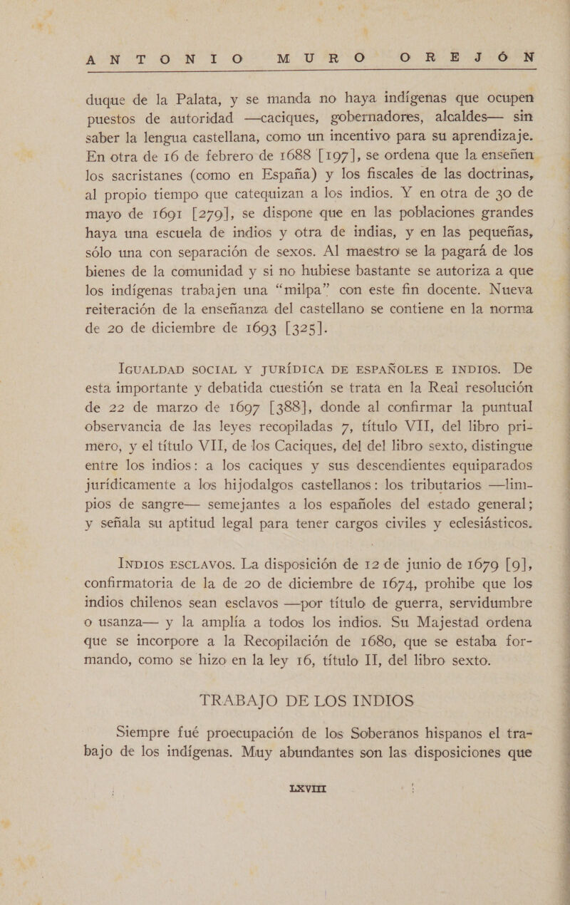 ATRIO LO M0 E &gt;0 O =W-B- 0  duque de la Palata, y se manda mo haya indígenas que ocupen puestos de autoridad —caciques, gobernadores, alcaldes— sin saber la lengua castellana, como un incentivo para su aprendizaje. los sacristanes (como en España) y los fiscales de las doctrinas, al propio tiempo que catequizan a los indios. Y en otra de 3o de mayo de 1691 [279], se dispone que en las poblaciones grandes haya una escuela de indios y otra de indias, y en las pequeñas, sólo una con separación de sexos. Al maestro se la pagará de los bienes de la comunidad y si no hubiese bastante se autoriza a que los indígenas trabajen una “milpa” con este fin docente. Nueva reiteración de la enseñanza del castellano se contiene en la norma de 20 de diciembre de 1693 [325]. IGUALDAD SOCIAL Y JURÍDICA DE ESPAÑOLES E INDIOS. De esta importante y debatida cuestión se trata en la Real resolución de 22 de marzo de 1697 [388], donde al confirmar la puntual observancia de las leyes recopiladas 7, título VII, del libro pri- mero, y el título VII, de los Caciques, del del libro sexto, distingue entre los indios: a los caciques y sus descendientes equiparados jurídicamente a los hijodalgos castellanos: los tributarios —Lim- pios de sangre— semejantes a los españoles del estado general; y señala su aptitud legal para tener cargos civiles y eclesiásticos. INDIOS ESCLAVOS. La disposición de 12 de junio de 1679 [9], confirmatoria de la de 20 de diciembre de 1674, prohibe que los indios chilenos sean esclavos —por título de guerra, servidumbre o usanza— y la amplía a todos los indios. Su Majestad ordena que se incorpore a la Recopilación de 1680, que se estaba for- mando, como se hizo en la ley 16, título II, del libro sexto. TRABAJO DE LOS INDIOS Siempre fué proecupación de los Soberanos hispanos el tra- bajo de los indígenas. Muy abundantes son las disposiciones que LXVII » O O O a O? DE A O A O A E da e tí 