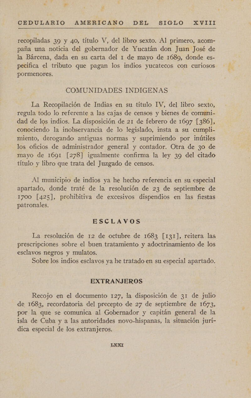 recopiladas 39 y 40, título V, del libro sexto. Al primero, acom- paña una noticia del gobernador de Yucatán don Juan José de la Bárcena, dada en su carta del 1 de mayo de 1689, donde es- pecifica el tributo que pagan los indios yucatecos con curiosos pormenores. COMUNIDADES INDIGENAS La Recopilación de Indias en su título IV, del libro sexto, regula todo lo referente a las cajas de censos y bienes de comuni- dad de los indios. La disposición de 21 de febrero de 1697 [386], conociendo la inobservancia de lo legislado, insta la su cumpli- miento, derogando antiguas normas y suprimiendo por inútiles los oficios de administrador general y contador. Otra de 30 de mayo de 1691 [278] igualmente confirma la ley 39 del citado título y libro que trata del Juzgado de censos. Al municipio de indios ya he hecho referencia en su especial apartado, donde traté de la resolución de 23 de septiembre de 1700 [425], prohibitiva de excesivos dispendios en las fiestas patronales. ESCLAVOS La resolución de 12 de octubre de 1683 [131], reitera las prescripciones sobre el buen tratamiento y coto de los esclavos negros y mulatos. Sobre los indios esclavos ya he tratado en su especial apartado. EXTRANJEROS Recojo en el documento 127, la disposición de 31 de julio de 1683, recordatoria del precepto de 27 de septiembre de 1673, por la que se comunica al Gobernador y capitán general de la isla de Cuba y a las autoridades novo-hispanas, la situación jurí- dica especial de los extranjeros.