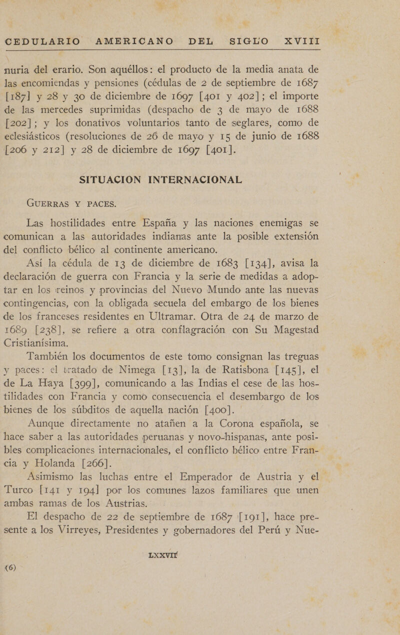 nuria del erario. Son aquéllos: el producto de la media anata de las encomiendas y pensiones (cédulas de 2 de septiembre de 1687 [187] y 28 y 3o de diciembre de 1697 [401 y 402]; el importe de las mercedes suprimidas (despacho de 3 de mayo de 1688 [202]; y los donativos voluntarios tanto de seglares, como de eclesiásticos (resoluciones de 26 de mayo y 15 de junio de 1688 [206 y 212] y 28 de diciembre de 1697 [401]. SITUACION INTERNACIONAL GUERRAS Y PACES. Las hostilidades entre España y las naciones enemigas se comunican a las autoridades indianas ante la posible extensión del conflicto bélico al continente americano. Así la cédula de 13 de diciembre de 1683 [134], avisa la declaración de guerra con Francia y la serie de medidas a adop- tar en los reinos y provincias del Nuevo Mundo ante las nuevas contingencias, con la obligada secuela del embargo de los bienes de los franceses residentes en Ultramar. Otra de 24 de marzo de 1689 [238], se refiere a otra conflagración con Su Magestad Cristianísima. También los documentos de este tomo consignan las treguas y paces: el tratado de Nimega [13], la de Ratisbona [145], el de La Haya |3099], comunicando a las Indias el cese de las hos- tilidades con Francia y como consecuencia el desembargo de los bienes de los súbditos de aquella nación [400]. Aunque directamente no atañen a la Corona española, se hace saber a las autoridades peruanas y novo-hispanas, ante posi- bles complicaciones internacionales, el conflicto bélico entre Fran- cia y Holanda [266]. Asimismo las luchas entre el Emperador de Austria y el Turco [141 y 1941 por los comunes lazos familiares que unen ambas ramas de los Austrias. El despacho de 22 de septiembre de 1687 [191], hace pre- sente a los Virreyes, Presidentes y gobernadores del Perú y Nue- LXXVIT (6)