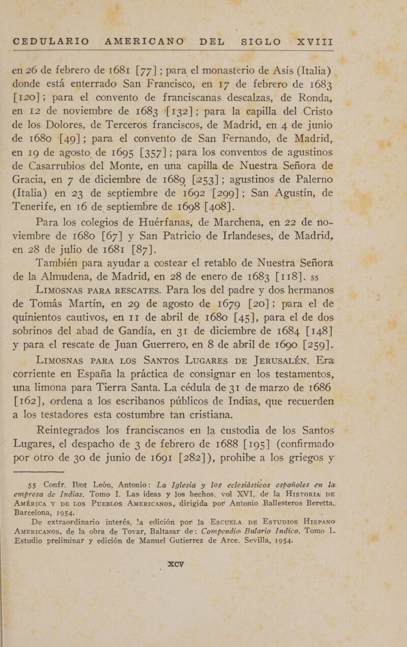 AR CEDULARIO AMERICANO DEL SIGLO XVIII en 26 de febrero de 1681 [77]; para el monasterio de Asís (Italia). donde está enterrado San Francisco, en 17 de febrero de 1683 [120]; para el convento de franciscanas descalzas, de Ronda, en 12 de noviembre de 1683 /[132]; para la capilla del Cristo de los Dolores, de Terceros franciscos, de Madrid, en 4 de junio de 1680 '[[49]; para el convento de San Fernando, de Madrid, en 19 de agosto de 1695 [357]; para los conventos de agustinos de Casarrubios del Monte, en una capilla de Nuestra Señora de Gracia, en 7 de diciembre de 1689 [253]; agustinos de Palerno (Italia) en 23 de septiembre de 1692 [299]; San Agustín, de Tenerife, en 16 de septiembre de 1698 [408]. Para los colegios de Huérfanas, de Marchena, en 22 de no- viembre de 1680 [67] y San Patricio de Irlandeses, de Madrid, en 28 de julio de 1681 [87]. También para ayudar a costear el retablo de Nuestra Señora de la Almudena, de Madrid, en 28 de enero de 1683 [118]. s5 LIMOSNAS PARA RESCATES. Para los del padre y dos hermanos de Tomás Martín, en 29 de agosto de 1679 [20]; para el de quinientos cautivos, en 11 de abril de 1680 [45], para el de dos sobrinos del abad de Gandía, en 31 de diciembre de 1684 [148] y para el rescate de Juan Guerrero, en 8 de abril de 1690 [259]. LIMOSNAS PARA LOS SANTOS LUGARES DE JERUSALÉN. Era corriente en España la práctica de consignar en los testamentos, una limona para Tierra Santa. La cédula de 31 de marzo de 1686 [162], ordena a los escribanos públicos de Indias, que recuerden a los testadores esta costumbre tan cristiana. Reintegrados los franciscanos en la custodia de los Santos: Lugares, el despacho de 3 de febrero de 1688 [195] (confirmado por otro de 30 de junio de 1691 [282]), prohibe a los griegos y 55 Confr. Ibot León, Antonio: La Iglesia y los eclesiásticos españoles en la: empresa de Indias. Tomo I. Las ideas y los hechos. vol XVI, de la HISTORIA! DE: AMÉRICA Y DE Los PuEBLOS AMERICANOS, dirigida por Antonio Ballesteros Beretta.. Barcelona, 1954. De extraordinario interés, la edición por la EscueLa De Estubios HisPANo AMERICANOS, de la obra de Tovar, Baltasar de: Compendio Bulario Indico. Tomo 1. Estudio preliminar y edición de Manuel Gutierrez de Arce. Sevilla, 1954. XxXCcv