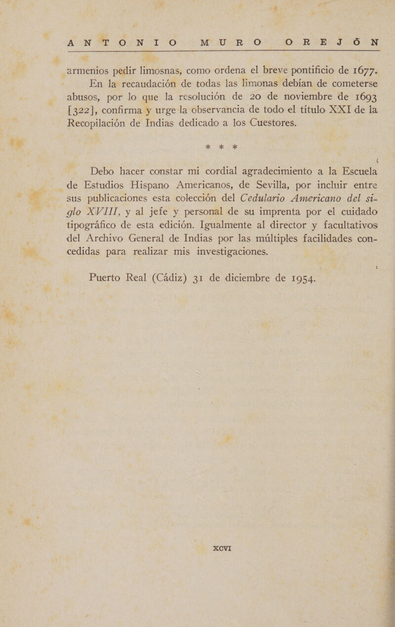armenios pedir limosnas, como ordena el breve pontificio de 1677. En la recaudación de todas las limonas debían de cometerse abusos, por lo que la resolución de 20 de noviembre de 1693 [322], confirma y urge la observancia de todo el título XXT de la Recopilación de Indias dedicado a los Cuestores. KR XK *x Debo hacer constar mi cordial agradecimiento a la Escuela de Estudios Hispano Americanos, de Sevilla, por incluir entre sus publicaciones esta colección del Cedulario Americano del si- tipográfico de esta edición. Igualmente al director y facultativos del Archivo General de Indias por las múltiples facilidades con- cedidas para realizar mis investigaciones. | Puerto Real (Cádiz) 31 de diciembre de 1954. XCVI 