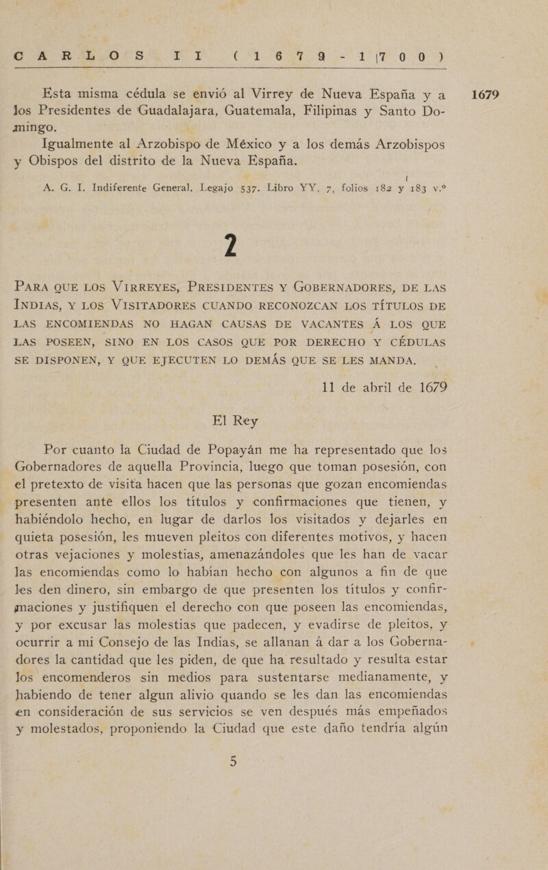 E AAA OA BRA OO)  Esta misma cédula se envió al Virrey de Nueva España y a los Presidentes de Guadalajara, Guatemala, Filipinas y Santo Do- mingo. | Igualmente al Arzobispo de México y a los demás Arzobispos y Obispos del distrito de la Nueva España. ( 2 PARA QUE LOs VIRREYES, PRESIDENTES Y GOBERNADORES, DE LAS ÍNDIAS, Y LOS VISITADORES CUANDO RECONOZCAN LOS TÍTULOS DE LAS ENCOMIENDAS NO HAGAN CAUSAS DE VACANTES Á LOS QUE LAS POSEEN, SINO EN LOS CASOS QUE POR DERECHO Y CÉDULAS SE DISPONEN, Y QUE EJECUTEN LO DEMÁS QUE SE LES MANDA. Por cuanto la Ciudad de Popayán me ha representado que los Gobernadores de aquella Provincia, luego que toman posesión, con el pretexto de visita hacen que las personas que gozan encomiendas presenten ante ellos los títulos y confirmaciones que tienen, y habiéndolo hecho, en lugar de darlos los visitados y dejarles en otras vejaciones y molestias, amenazándoles que les han de vacar las encomiendas como lo habían hecho con algunos a fin de que les den dinero, sin embargo de que presenten los títulos y confir- ¿maciones y justifiquen el derecho con que poseen las encomiendas, y por excusar las molestias que padecen, y evadirse de pleitos, y ocurrir a mi Consejo de las Indias, se allanan á dar a los Goberna- dores la cantidad que les piden, de que ha resultado y resulta estar los encomenderos sin medios para sustentarse medianamente, y habiendo de tener algun alivio quando se les dan las encomiendas en consideración de sus servicios se ven después más empeñados y molestados, proponiendo la Ciudad que este daño tendría algún 1679