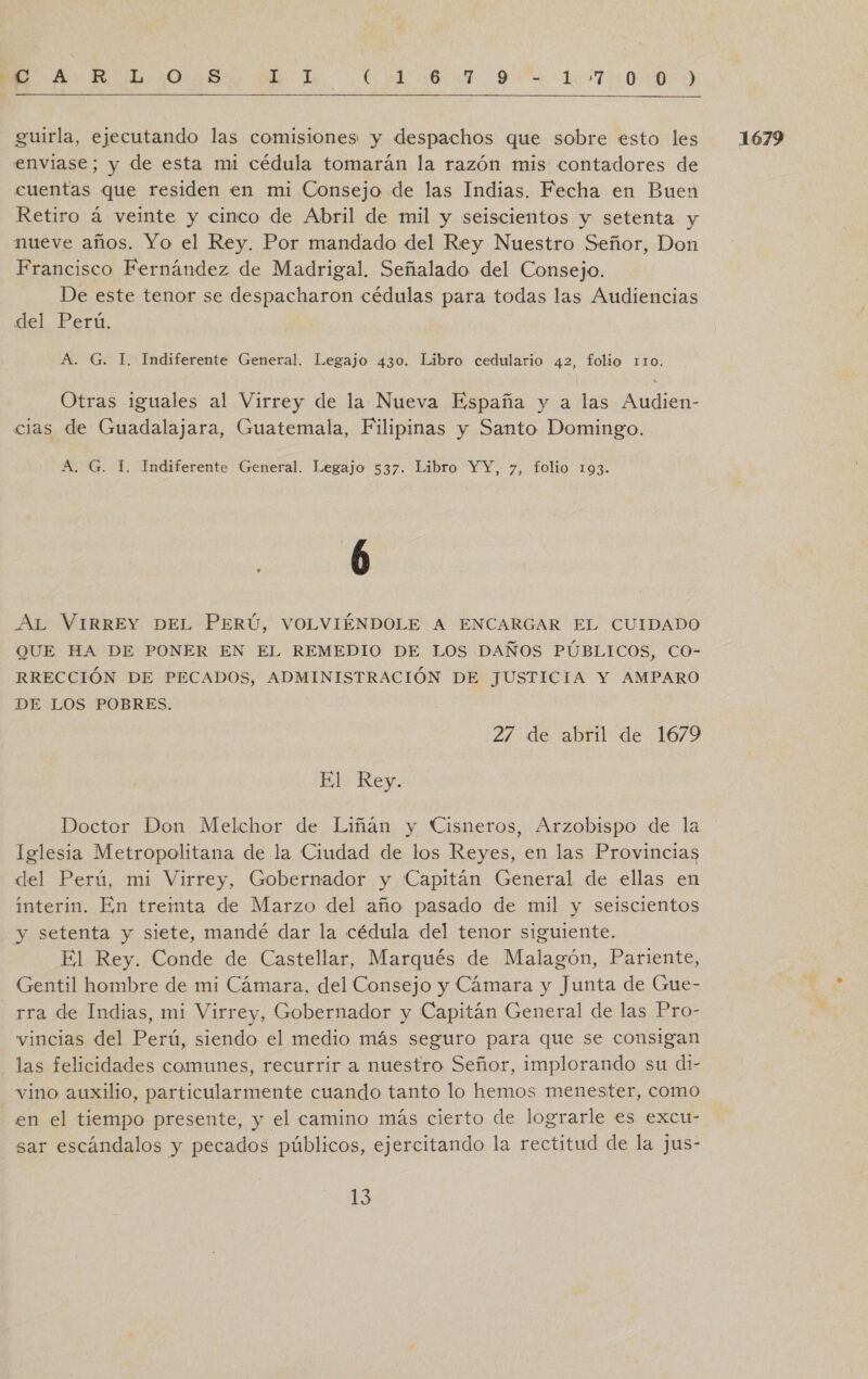 E E OO BT EA OR RITO guirla, ejecutando las comisiones y despachos que sobre esto les 1679 enviase; y de esta mi cédula tomarán la razón mis contadores de cuentas que residen en mi Consejo de las Indias. Fecha en Buen Retiro á vete y cinco de Abril de mil y seiscientos y setenta y nueve años. Yo el Rey. Por mandado del Rey Nuestro Señor, Don Francisco Fernández de Madrigal. Señalado del Consejo. De este tenor se despacharon cédulas para todas las Audiencias deL Eeru A. G. I. Indiferente General. Legajo 430. Libro cedulario 42, folio 110. Otras iguales al Virrey de la Nueva España y a las Audien- cias de Guadalajara, Guatemala, Filipinas y Santo Domingo. A. G. 1. Indiferente General. Legajo 537. Libro YY, y, folio 193. AL VIRREY DEL PERÚ, VOLVIÉNDOLE A ENCARGAR EL CUIDADO QUE HA DE PONER EN EL REMEDIO DE LOS DAÑOS PÚBLICOS, CO- RRECCIÓN DE PECADOS, ADMINISTRACIÓN DE JUSTICIA Y AMPARO DE LOS POBRES. | 27 de abril de 1679 El Rey. Doctor Don Melchor de Liñán y Cisneros, Arzobispo de la lelesia Metropolitana de la Ciudad de los Reyes, en las Provincias del Perú, mi Virrey, Gobernador y Capitán General de ellas en interin. En treimta de Marzo del año pasado de mil y seiscientos y setenta y siete, mandé dar la cédula del tenor siguiente. El Rey. Conde de Castellar, Marqués de Malagón, Pariente, Gentil hombre de mi Cámara, del Consejo y Cámara y Junta de Gue- rra de Indias, mi Virrey, Gobernador y Capitán General de las Pro- vincias del Perú, siendo el medio más seguro para que se consigan las felicidades comunes, recurrir a nuestro Señor, implorando su di- vino auxilio, particularmente cuando tanto lo hemos menester, como en el tiempo presente, y el camino más cierto de lograrle es excu- sar escándalos y pecados públicos, ejercitando la rectitud de la jus- 158: