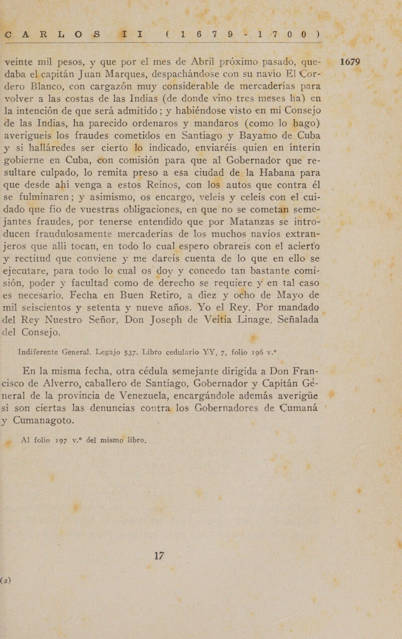be   veinte mil pesos, y que por el mes de Abril próximo pasado, que- daba el capitán Juan Marques, despachándose con su navío El Cor- dero Blanco, con cargazón muy considerable de mercaderías para volver a las costas de las Indias (de donde vino tres meses ha) en la intención de que será admitido; y habiéndose visto en mi Consejo de las Indias, ha parecido ordenaros y mandaros (como lo hago) averigueis los fraudes cometidos en Santiago y Bayamo de Cuba y si halláredes ser cierto lo indicado, enviaréis quien en ínterin gobierne en Cuba, con comisión para que al Gobernador que re- sultare culpado, lo remita preso a esa ciudad de la Habana para que desde ahí venga a estos Reinos, con los autos que contra él se fulminaren; y asimismo, os encargo, veleis y celeis con el cui- dado que fío de vuestras obligaciones, en que no se cometan seme- jantes fraudes, por tenerse entendido que por Matanzas se intro- ducen fraudulosamente mercaderías de los muchos navíos extran- jeros que allí tocan, en todo lo cual espero obrareis con el acierto y rectitud que conviene y me dareis cuenta de lo que en ello se ejecutare, para todo lo cual os doy y concedo tan bastante comi- sión, poder y facultad como de derecho se de y en tal caso es necesario. Fecha en Buen Retiro, a diez y ocho de Mayo de mil seiscientos y setenta y nueve años. Yo el Rey. Por mandado del Rey Nuestro Señor, Don Joseph de Veitia Linage. Señalada del Consejo. se Indiferente General. Legajo 537. Libro cedulario YY, y, folio 196 vo le cisco de Alverro, caballero de Santiago, Gobernador y Capitán Ge- neral de la provincia de Venezuela, encargándole además averigúe si son ciertas las denuncias contra los Gobernadores de Cumaná ' y Cumanagoto. y Al folio 197 v.? del mismo libro, 17