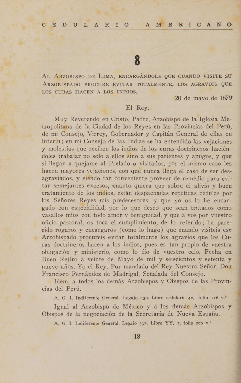 / y 8 e UN AL ARZOBISPO DE LIMA, ENCARGÁNDOLE QUE CUANDO VISITE SU ARZOBISPADO PROCURE EVITAR TOTALMENTE, LOS AGRAVIOS QUE LOS CURAS HACEN A LOS INDIOS. ¡ | 20 de mayo de 1679 El Rey. Muy Reverendo en Cristo, Padre, Arzobispo de la Iglesia Me- tropolitana de la Ciudad de los Reyes en las Provincias del Perú, de mi Consejo, Virrey, Gobernador y Capitán General de ellas en interin; en mi Consejo de las Indias: se ha entendido las vejaciones y molestias que reciben los indios de los curas doctrineros hacién- doles trabajar no solo a ellos sino a sus parientes y amigos, y que si llegan a quejarse al Prelado o visitador, por el mismo caso les hacen mayores vejaciones, con que nunca llega el caso de ser des- agraviados, y siendo tan conveniente proveer de remedio para evi- tar semejantes excesos, cuanto quiera que sobre el alivio y buen tratamiento de los indios, están despachadas repetidas cédulas por los Señores Reyes mis predecesores, y que yo os lo he encar- gado con especialidad, por lo que deseo que sean tratados como vasallos míos con todo amor y benignidad, y que a vos por vuestro oficio pastoral, os toca el cumplimiento, de lo referido; ha pare- cido rogaros y encargaros (como lo hago) que cuando visiteis ese Arzobispado procureis evitar totalmente los agravios que los Cu- ras doctrineros hacen a los indios, pues es tan propio de vuestra obligación y ministerio, como lo fío de vuestro celo. Fecha en Buen Retiro a veinte de Mayo de mil y seiscientos y setenta y nueve años. Yo el Rey. Por mandado del Rey Nuestro Señor, Don Francisco Fernández de Madrigal. Señalada del Consejo. - Idem, a todos los demás Arzobispos y Obispos de las Provin- cias del Perú. A. G. I. Indiferente General. Legajo 430. Libro cedulario 42, folio 116 v.* Igual al Arzobispo de México y a los demás Arzobispos y Obispos de la negociación de la Secretaría de Nueva España. A. G. 1. Indiferente General. Legajo 537. Libro YY, y, folio 200 v.* 