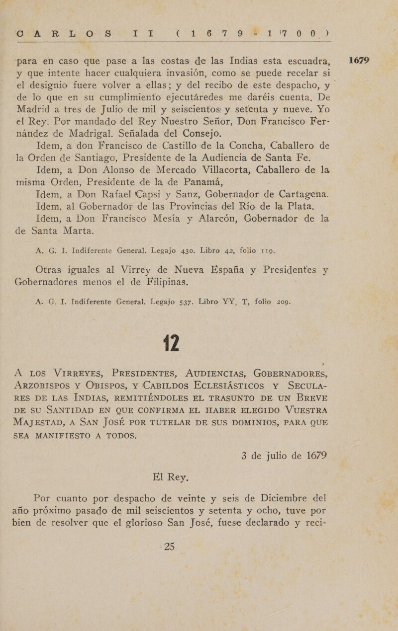 RA. “E. oO S AS A a FEE, ON: Na E AL O ¡&lt;]|_E_ AAA]  para en caso que pase a las costas: de las Indias esta escuadra, y que intente hacer cualquiera invasión, como se puede recelar si de lo que en su cumplimiento ejecutáredes me daréis cuenta. De Idem, a Don Alonso de Mercado Villacorta, Caballero de la misma Orden, Presidente de la de Panamá, Idem, al Gobernador de las Provincias del Río de la Plata. Otras iguales al Virrey de Nueva España y in do y Gobernadores menos el de Filipinas. 12 ARZOBISPOS Y OBISPOS, Y CABILDOS ECLESIÁSTICOS Y SECULA- RES DE LAS INDIAS, REMITIÉNDOLES EL TRASUNTO DE UN BREVE DE SU SANTIDAD EN QUE CONFIRMA EL HABER ELEGIDO VUESTRA MAJESTAD, A SAN JOSÉ POR TUTELAR DE SUS DOMINIOS, PARA QUE SEA MANIFIESTO A TODOS. 3 de julio de 1679 Por cuanto por despacho de veinte y seis de Diciembre del año próximo pasado de mil seiscientos y setenta y ocho, tuve por bien de resolver que el glorioso San José, fuese declarado y reci- 1679