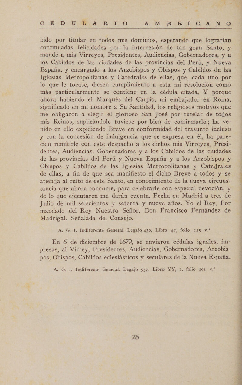  bido por titular en todos mis dominios, esperando que lograrían continuadas felicidades por la intercesión de tan gran Santo, y mandé a mis Virreyes, Presidentes, Audiencias, Gobernadores, y a los Cabildos de las ciudades de las provincias del Perú, y Nueva España, y encargado a los Arzobispos y Obispos y Cabildos de las Iglesias Metropolitanas y Catedrales de ellas, que, cada uno por lo que le tocase, diesen cumplimiento a esta mi resolución como más particularmente se contiene en la cédula citada. Y porque ahora habiendo el Marqués del Carpio, mi embajador en Roma, significado en mi nombre a Su Santidad, los religiosos motivos que me obligaron a elegir el glorioso San José por tutelar de todos mis Reinos, suplicándole tuviese por bien de confirmarlo; ha ve- nido en ello expidiendo Breve en conformidad del trasunto incluso y con la concesión de indulgencia que se expresa en él, ha pare- cido remitirle con este despacho a los dichos mis Virreyes, Presi- dentes, Audiencias, Gobernadores y a los Cabildos de las ciudades de las provincias del Perú y Nueva España y a los Arzobispos y Obispos y Cabildos de las Iglesias Metropolitanas y Catedrales de ellas, a fin de que sea manifiesto el dicho Breve a todos y se atienda al culto de este Santo, en conocimiento de la nueva circuns- tancia que ahora concurre, para celebrarle con especial devoción, y de lo que ejecutaren me darán cuenta. Fecha en Madrid a tres de Julio de mil seiscientos y setenta y nueve años. Yo el Rey. Por mandado del Rey Nuestro Señor, Don Francisco Fernández de Madrigal. Señalada del Consejo. En 6 de diciembre de 1679, se enviaron cédulas iguales, im- presas, al Virrey, Presidentes, Audiencias, Gobernadores, Arzobis- pos, Obispos, Cabildos eclesiásticos y seculares de la Nueva España. de SR