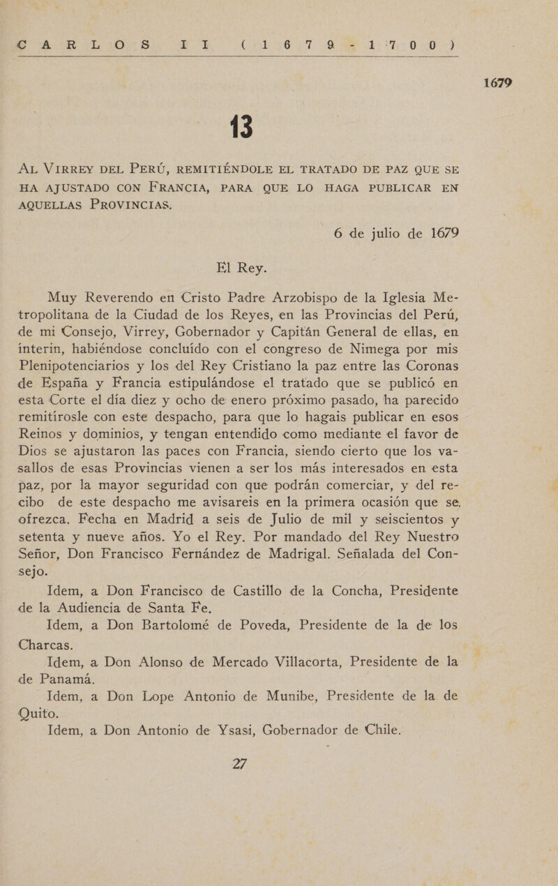 SS AR LOS A E o E E E UR EA   13 HA AJUSTADO CON FRANCIA, PARA QUE LO HAGA PUBLICAR EN AQUELLAS PROVINCIAS. Muy Reverendo en Cristo Padre Arzobispo de la Iglesia Me- tropolitana de la Ciudad de los Reyes, en las Provincias del Perú, ínterin, habiéndose concluido con el congreso de Nimega por mis Plenipotenciarios y los del Rey Cristiano la paz entre las Coronas de España y Francia estipulándose el tratado que se publicó en esta Corte el día diez y ocho de enero próximo pasado, ha parecido remitírosle con este despacho, para que lo hagais publicar en esos Reinos y dominios, y tengan entendido como mediante el favor de Dios se ajustaron las paces con Francia, siendo cierto que los va- sallos de esas Provincias vienen a ser los más interesados en esta paz, por la mayor seguridad con que podrán comerciar, y del re- ofrezca. Fecha en Madrid a seis de Julio de mil y seiscientos y setenta y nueve años. Yo el Rey. Por mandado del Rey Nuestro Señor, Don Francisco Fernández de Madrigal. Señalada del Con- sejo. Idem, a Don Francisco de Castillo de la Concha, Presidente de la Audiencia de Santa Fe. Idem, a Don Bartolomé de Poveda, Presidente de la de los Charcas. de Panamá. Idem, a Don Lope Antonio de Munibe, Presidente de la de Quito. Idem, a Don Antonio de Ysasi, Gobernador de Chile. 27 1679