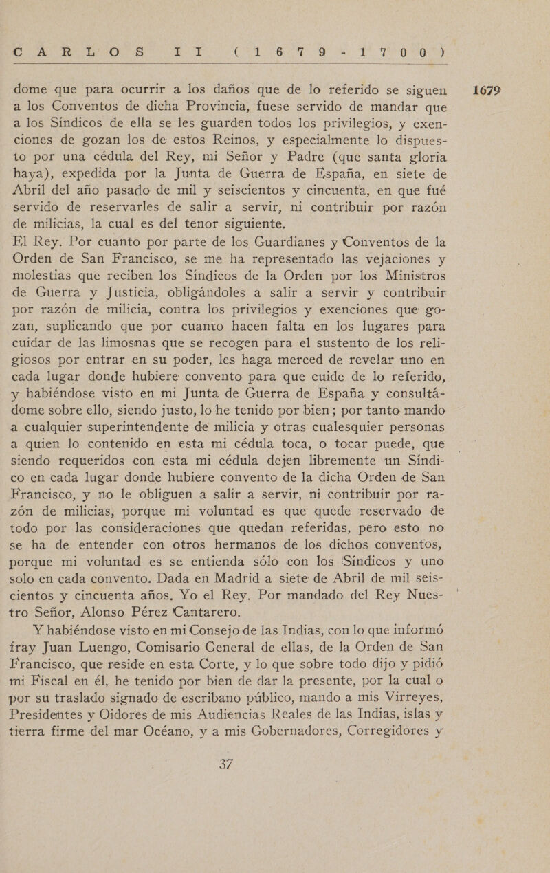 Me o OS A AO A E TAO  dome que para ocurrir a los daños que de lo referido se siguen a los Conventos de dicha Provincia, fuese servido de mandar que a los Síndicos de ella se les guarden todos los privilegios, y exen- ciones de gozan los de estos Reinos, y especialmente lo dispues- to por una cédula del Rey, mi Señor y Padre (que santa gloria haya), expedida por la Junta de Guerra de España, en siete de Abril del año pasado de mil y seiscientos y cincuenta, en que fué servido de reservarles de salir a servir, ni contribuir por razón El Rey. Por cuanto por parte de los Guardianes y Conventos de la Orden de San Francisco, se me ha representado las vejaciones y molestias que reciben los Síndicos de la Orden por los Ministros de Guerra y Justicia, obligándoles a salir a servir y contribuir por razón de milicia, contra los privilegios y exenciones que go- zan, suplicando que por cuanto hacen falta en los lugares para cuidar de las limosmas que se recogen para el sustento de los reli- gliosos por entrar en su poder, les haga merced de revelar uno en cada lugar donde hubiere convento para que cuide de lo referido, y habiéndose visto en mi Junta de Guerra de España y consultá- dome sobre ello, siendo justo, lo he tenido por bien; por tanto mando a cualquier superintendente de milicia y otras cualesquier personas a quien lo contenido en esta mi cédula toca, o tocar puede, que siendo requeridos con esta mi cédula dejen libremente un Sindi- co en cada lugar donde hubiere convento de la dicha Orden de San Francisco, y no le obliguen a salir a servir, ni contribuir por ra- zón de milicias, porque mi voluntad es que quede reservado de todo por las consideraciones que quedan referidas, pero esto no se ha de entender con otros hermanos de los dichos conventos, porque mi voluntad es se entienda sólo con los (Síndicos y uno solo en cada convento. Dada en Madrid a siete de Abril de mil seis- cientos y cincuenta años. Yo el Rey. Por mandado del Rey Nues- tro Señor, Alonso Pérez Cantarero. Y habiéndose visto en mi Consejo de las Indias, con lo que informó fray Juan Luengo, Comisario General de ellas, de la Orden de San Francisco, que reside en esta Corte, y lo que sobre todo dijo y pidió mi Fiscal en él, he tenido por bien de dar la presente, por la cual o por su traslado signado de escribano público, mando a mis Virreyes, Presidentes y Oidores de mis Audiencias Reales de las Indias, islas y tierra firme del mar Océano, y a mis Gobernadores, Corregidores y 1679