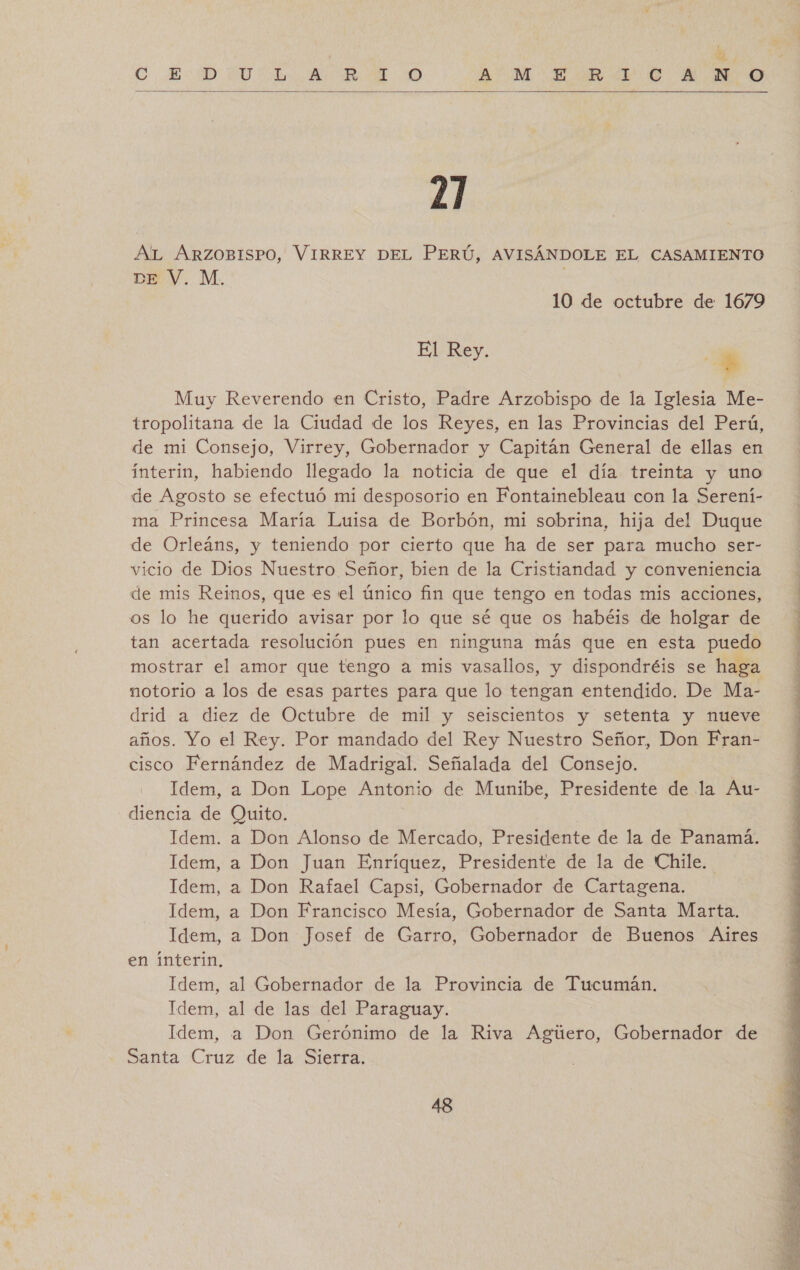  21 AlL ARZOBISPO, VIRREY DEL PERÚ, AVISÁNDOLE EL CASAMIENTO DE V. M. 10 de octubre de 1679 El Rey. $ Muy Reverendo en Cristo, Padre Arzobispo de la Iglesia Me- tropolitana de la Ciudad de los Reyes, en las Provincias del Perú, de mi Consejo, Virrey, Gobernador y Capitán General de ellas en ínterin, habiendo llegado la noticia de que el día treinta y uno de Agosto se efectuó mi desposorio en Fontainebleau con la Serení- ma Princesa María Luisa de Borbón, mi sobrina, hija del Duque de Orleáns, y teniendo por cierto que ha de ser para mucho ser- vicio de Dios Nuestro Señor, bien de la Cristiandad y conveniencia de mis Reinos, que es el único fin que tengo en todas mis acciones, os lo he querido avisar por lo que sé que os habéis de holgar de tan acertada resolución pues en ninguna más que en esta puedo mostrar el amor que tengo a mis vasallos, y dispondréis se haga notorio a los de esas partes para que lo tengan entendido. De Ma- drid a diez de Octubre de mil y seiscientos y setenta y nueve años. Yo el Rey. Por mandado del Rey Nuestro Señor, Don Fran- cisco Fernández de Madrigal. Señalada del Consejo. Idem, a Don Lope Antonio de Munibe, Presidente de la Au- diencia de Quito. Idem. a Don Alonso de Mercado, Presidente de la de Panamá. Idem, a Don Juan Enríquez, Presidente de la de Chile. Idem, a Don Rafael Capsi, Gobernador de Cartagena. Idem, a Don Francisco Mesía, Gobernador de Santa Marta. Idem, a Don Josef de Garro, Gobernador de Buenos Aires en ínterin, Idem, al Gobernador de la Provincia de Tucumán. Idem, al de las del Paraguay. Idem, a Don Gerónimo de la Riva Agúero, Gobernador de Santa Cruz de la Sierra. 48 A = ia cine a e NI PTS  A a