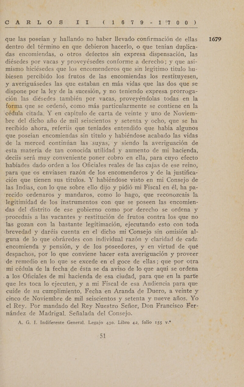 CA RL. 05 A ARA is IN TOO que las poseían y hallando no haber llevado confirmación de ellas dentro del término en que debieron hacerlo, o que tenían duplica- das encomiendas, o otros defectos sin expresa dispensación, las diésedes por vacas y proveyésedes conforme a derecho; y que asi- mismo hiciésedes que los encomenderos que sin legítimo título hu- biesen percibido los frutos de las encomiendas los restituyesen, y averiguásedes las que estaban en más vidas que las dos que se dispone por la ley de la sucesión, y no teniendo expresa prorroga- ción las diésedes también por vacas, proveyéndolas todas en la forma que se ordenó, como más particularmente se contiene en la cédula citada. Y en capítulo de carta de veinte y uno de Noviem- bre del dicho año de mil seiscientos y setenta y ocho, que se ha recibido ahora, referiis que teníades entendido que había algunos que poseían encomiendas sin título y habiéndose acabado las vidas de la merced continúan las suyas, y siendo la averiguación de esta materia de tan conocida utilidad y aumento de mi hacienda, deciis será muy conveniente poner cobro en ella, para cuyo efecto habíades dado orden a los Oficiales reales de las cajas de ese reino, para que os enviasen razón de los encomenderos y de la justifica- ción que tienen sus títulos. Y habiéndose visto en mi Consejo de las Indias, con lo que sobre, ello dijo y pidió mi Fiscal en él, ha pa- rrecido ordenaros y mandaros, como lo hago, que reconozcais la legitimidad de los instrumentos con que se poseen las encomien- das del distrito de ese gobierno como por derecho se ordena y procedais a las vacantes y restitución de frutos contra los que no las gozan con la bastante legitimación, ejecutando esto con toda “brevedad y daréis cuenta en el dicho mi Consejo sin omisión al- guna de lo que obráredes con individual razón y claridad de cade encomienda y pensión, y de los poseedores, y en virtud de qué despachos, por lo que conviene hacer esta averiguación y proveer de remedio en lo que se excede en el goce de ellas; que por otra mi cédula de la fecha de ésta se da aviso de lo que aquí se ordena a los Oficiales de mi hacienda de esa ciudad, para que en la parte que les toca lo ejecuten, y a mi Fiscal de esa Audiencia para que cuide de su cumplimiento. Fecha en Aranda de Duero, a veinte y cinco de Noviembre de mil seiscientos y setenta y nueve años. Yo el Rey. Por mandado del Rey Nuestro Señor, Don Francisco Fer- nández de Madrigal. Señalada del Consejo. 1679