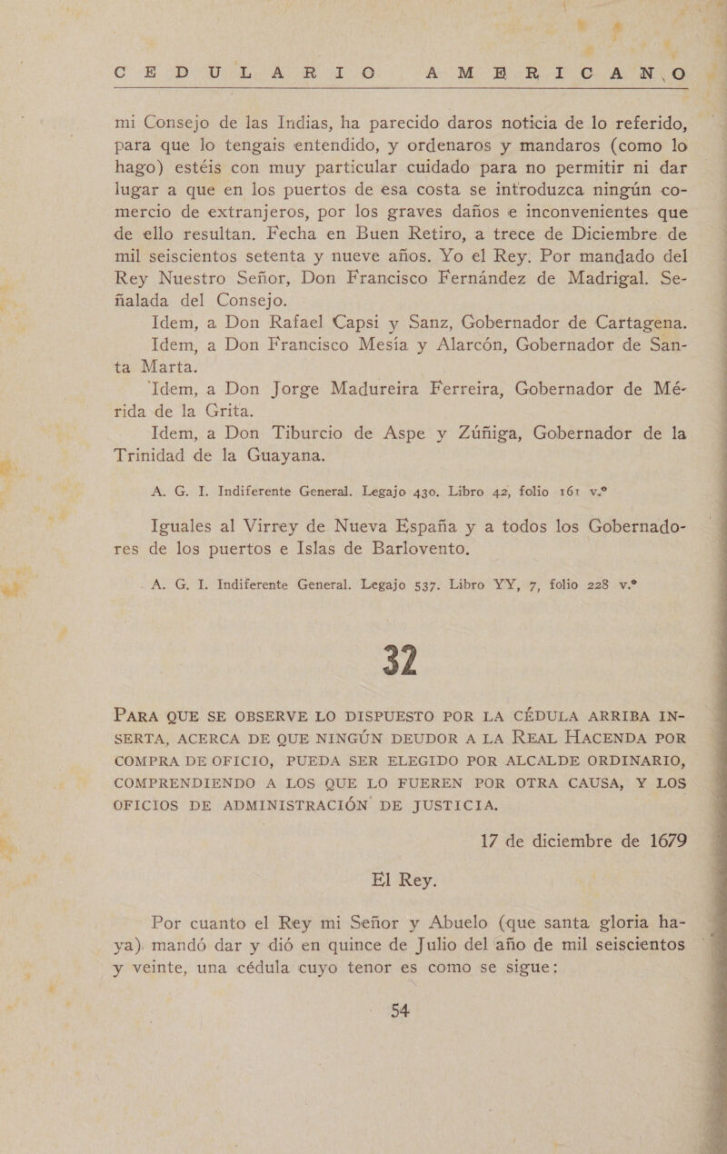 Ey mi Consejo de las Indias, ha parecido daros noticia de lo referido, para que lo tengais entendido, y ordenaros y mandaros (como lo lugar a que en los puertos de esa costa se introduzca ningún co- mercio de extranjeros, por los graves daños le inconvenientes que de ello resultan. Fecha en Buen Retiro, a trece de Diciembre de mil seiscientos setenta y nueve años. Yo el Rey. Por mandado del Rey Nuestro Señor, Don Francisco Fernández de Madrigal. Se- Idem, a Don Rafael Capsi y Sanz, Gobernador de Cartagena. Idem, a Don Francisco Mesía y Alarcón, Gobernador de San- ta Marta. “Idem, a Don Jorge Madureira Ferreira, Gobernador de Mé- rida de la Grita. Idem, a Don Tiburcio de Aspe y Zúñiga, Gobernador de la Iguales al Virrey de Nueva España y a todos los Gobernado- res de los puertos e Islas de Barlovento. 32 PARA QUE SE OBSERVE LO DISPUESTO POR LA CÉDULA ARRIBA IN- SERTA, ACERCA DE QUE NINGÚN DEUDOR A LA REAL HACENDA POR COMPRA DE OFICIO, PUEDA SER ELEGIDO POR ALCALDE ORDINARIO, COMPRENDIENDO A LOS QUE LO FUEREN POR OTRA CAUSA, Y LOS OFICIOS DE ADMINISTRACIÓN DE JUSTICIA. ? Por cuanto el Rey mi Señor y Abuelo (que santa: gloria ha- ya) mandó dar y dió en quince de Julio del año de mil seiscientos y veinte, una cédula cuyo tenor es como se sigue: 54 