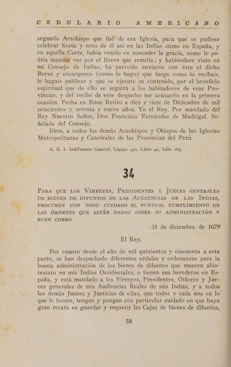  segundo Arzobispo que fué de esa Iglesia, para que se pudiese celebrar fiesta y rezo de él así en las Indias como en España, y en aquella Corte, había venido en conceder la gracia, como lo po- dría mandar ver por el Breve que remitía; y habiéndose visto en mi Consejo de Indias, ha parecido enviaros con ésta el dicho Breve y encargaros (como lo hago) que luego como lo recibais, le hagais publicar y que se ejecute su contenido, por el beneficio espiritual que de ello se seguirá a los habitadores de esas Pro- vincias, y del recibo de este despacho me acusaréis en la primera ocasión. Fecha en Buen Retiro a diez y siete de Diciembre de mil seiscientos y setenta y nueve años. Yo el Rey. Por mandado del Rey Nuestro Señor, Don Francisco Fernández de Madrigal. Se- ñalada del Consejo. Idem, a todos los demás Arzobispos y Obispos de las Iglesias Metropolitanas y Catedrales de las Provincias del Perú. A. G. I. Indiferente General. Legajo 430. Libro 42, folio 165. 3h PARA QUE Los VIRREYES, PRESIDENTES Y JUECES GENERALES DE BIENES DE DIFUNTOS DE LAS AUDIENCIAS DE LAS INDIAS, PROCUREN CON TODO CUIDADO EL PUNTUAL CUMPLIMIENTO DE LAS ÓRDENES QUE ESTÁN DADAS SOBRE SU ADMINISTRACIÓN Y BUEN COBRO. 31 de diciembre de 1679 El Rey. Por cuanto desde el año de mil quinientos y cincuenta a esta parte, se han despachado diferentes cédulas y ordenanzas para la buena administración de los bienes de difuntos que mueren abin- testato en mis Indias Occidemtales, o tienen sus herederos en Es- paña, y está mandado a los Virreyes, Presidentes, Oidores y Jue- ces generales de mis Audiencias Reales de mis Indias, y a todos los demás Jueces y Justicias de eilas, que todos y cada uno en lo que le tocare, tengan y pongan con particular cuidado en que haya gran recato en guardar y requerir las Cajas de bienes de difuntos, 58 a cd , h DIA a A ATA A IO eo e ea  Ed Ei