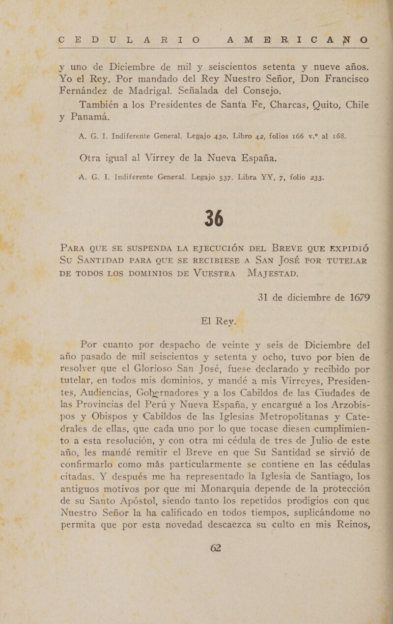 Qe  Yo el Rey. Por mandado del Rey Nuestro Señor, Don Francisco También a los Presidentes de Santa Fe, Charcas, Quito, Chile y Panama. Otra igual al Virrey de la Nueva España. 36 PARA QUE SE SUSPENDA LA EJECUCIÓN DEL BREVE QUE EXPIDIÓ Su SANTIDAD PARA QUE SE RECIBIESE A SAN JOSÉ POR TUTELAR DE TODOS LOS DOMINIOS DE VUESTRA MAJESTAD. Por cuanto por despacho de veinte y seis de Diciembre del año pasado de mil seiscientos y setenta y ocho, tuvo por bien de resolver que el Glorioso San José, fuese declarado y recibido por tutelar, en todos mis dominios, y mandé a mis Virreyes, Presiden- tes, Audiencias, Gobernadores y a los Cabildos de las Ciudades de las Provincias del Perú y Nueva España, y encargué a los Arzobis- pos y Obispos y Cabildos de las Iglesias Metropolitanas y Cate- drales de ellas, que cada uno por lo que tocase diesen cumplimien- to a esta resolución, y con otra mi cédula de tres de Julio de este año, les mandé remitir el Breve en que Su Santidad se sirvió de confirmarlo como más particularmente se contiene en las cédulas citadas. Y después me ha representado la Iglesia de Santiago, los antiguos motivos por que mi Monarquía depende de la protección de su Santo Apóstol, siendo tanto los repetidos prodigios con que Nuestro Señor la ha calificado en todos tiempos, suplicáandome no 