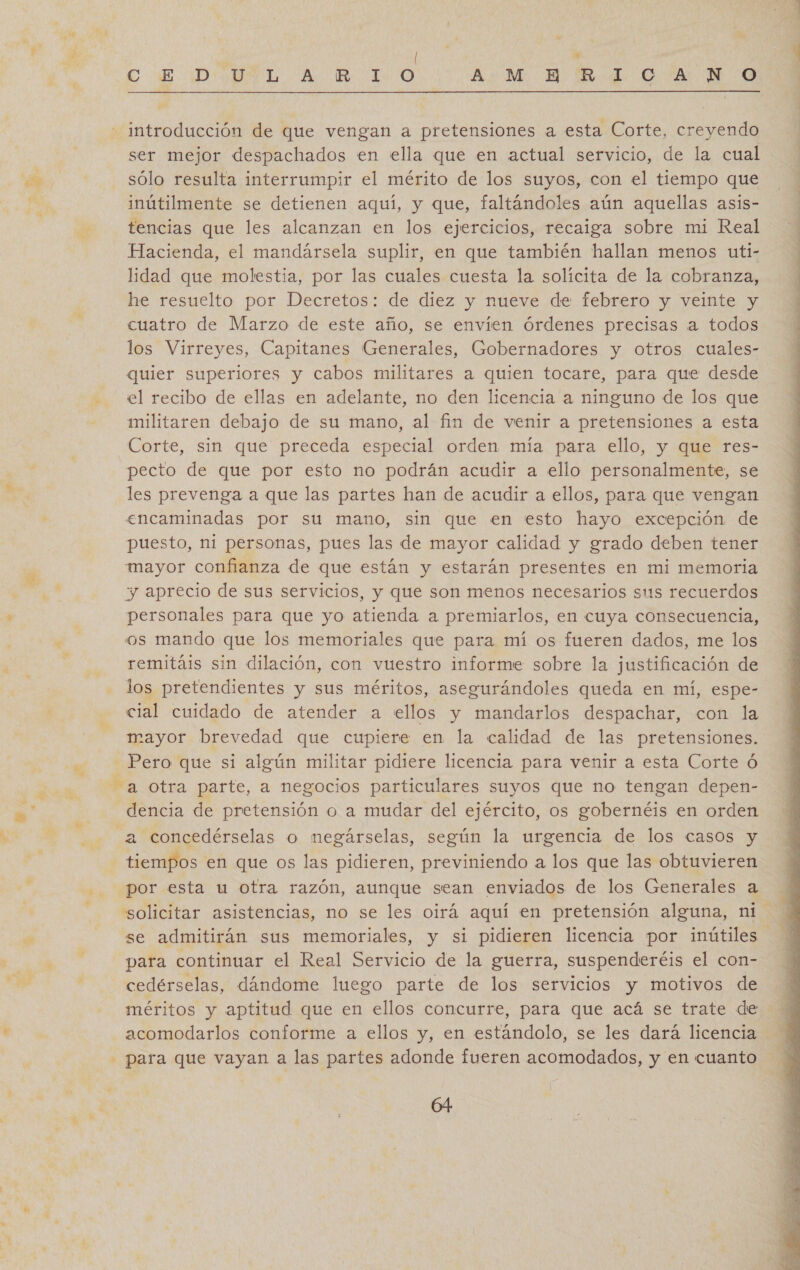 e: e pe qe € E Do UeL. A. IR “100 Ay M. E: Ed. O FAN  introducción de que vengan a pretensiones a esta Corte, creyendo ser mejor despachados en ella que en actual servicio, de la cual rr” sólo resulta interrumpir el mérito de los suyos, con el tiempo que bs inútilmente se detienen aquí, y que, faltándoles aún aquellas asis- tencias que les alcanzan en los ejercicios, recaiga sobre mi Real Hacienda, el mandarsela suplir, en que también hallan menos uti- lidad que molestia, por las cuales cuesta la solícita de la cobranza, he resuelto por Decretos: de diez y nueve de febrero y veinte y cuatro de Marzo de este año, se envíen órdenes precisas a todos los Virreyes, Capitanes Generales, Gobernadores y otros cuales- quier superiores y cabos militares a quien tocare, para que desde - el recibo de ellas en adelante, no den licencia a ninguno de los que militaren debajo de su mano, al fin de venir a pretensiones a esta Corte, sin que preceda especial orden mía para ello, y que res- pecto de que por esto no podrán acudir a ello personalmente, se les prevenga a que las partes han de acudir a ellos, para que vengan encaminadas por su mano, sin que en testo hayo excepción de puesto, ni personas, pues las de mayor calidad y grado deben tener mayor confianza de que están y estarán presentes en mi memoria A y aprecio de sus servicios, y que son menos necesarios sus recuerdos mn | personales para que yo atienda a premiarlos, en cuya consecuencia, h os mando que los memoriales que para mí os fueren dados, me los remitáis sin dilación, con vuestro informe sobre la justificación de los pretendientes y sus méritos, asegurándoles queda en mí, espe- cial cuidado de atender a ellos y mandarlos despachar, con la mayor brevedad que cupiere en la calidad de las pretensiones. - Pero que si algún militar pidiere licencia para venir a esta Corte Ó Fa otra parte, a negocios particulares suyos que no tengan depen- a dencia de pretensión o a mudar del ejército, os gobernéis en orden % a concedérselas o megárselas, según la urgencia de los casos y tiempos en que os las pidieren, previniendo a los que las obtuvieren - por esta u otra razón, aunque sean enviados de los Generales a 5, “' se admitirán sus memoriales, y si pidieren licencia por inútiles CA para continuar el Real Servicio de la guerra, suspenderéis el con- 7 cedérselas, dándome luego parte de los servicios y motivos de méritos y aptitud que en ellos concurre, para que acá se trate de ' acomodarlos conforme a ellos y, en estándolo, se les dará licencia - para que vayan a las partes adonde fueren acomodados, y en cuanto Y a 