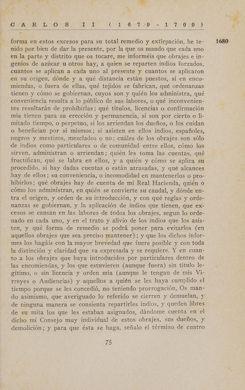 OA GR: LD r00)S Cade AE AD a E RTS o   forma en estos excesos para su total remedio y extirpación, he te- nido por bien de dar la presente, por la que os mando que cada uno en la parte y distrito que os tocare, me informéis que obrajes e in- genios de azúcar u otros hay, a quien se reparten indios forzados, cuantos se aplican a cada uno al presente y cuantos se aplicaron en su origen, dónde y a qué distancia están puestos, si en enco- miendas, o fuera de ellas, qué tejidos se fabrican, qué ordenanzas tienen y cómo se gobiernan, cuyos son y quién los administra, qué conveniencia resulta a lo público de sus labores, o qué inconvenien- tes resultarán de prohibirlas; qué títulos, licencias o confirmación mía tienen para su erección y permanencia, si son por cierto o li- mitado tiempo, o perpetuo, si los arriendan los dueños, o los cuidan o benefician por sí mismos; si asisten en ellos indios, españoles, negros y mestizos, mezclados o no; cuáles de los obrajes son sólo de indios como particulares o de comunidad entre ellos, cómo los sirven, administran o arriendan; quién les toma las cuentas, qué fructifican, qué se labra en ellos, y a quién y cómo se aplica su procedido, si hay dadas cuentas o están atrasadas, y qué alcances hay de ellos; su conveniencia, o incomodidad en mantenerlos o pro- hibirlos; qué obrajes hay de cuenta de mi Real Hacienda, quién o cómo los administran, en quién se convierte su caudal, y dónde en- tra el origen, y orden de su introducción, y con qué reglas y orde- nanzas se gobiernan, y la aplicación de indios que tienen, que ex- cesos se causan en las labores de todos los obrajes, segun lo orde- nado en cada uno, y en el trato y alivio de los indios que los asis- ten, y qué forma de remedio se podrá poner para evitarlos (en aquellos obrajes que sea preciso mantener); y que los dichos infor- mes los hagáis con la mayor brevedad que fuere posible y con toda la distinción y claridad que va expresada y se requiere. Y en cuan- to a los obrajes que haya introducidos por particulares dentro de las encomiendas, y los que estuvieren (aunque fuera) sin título le- gítimo, o sin licencia y orden mía (aunque le tengan de mis Vi- rreyes o Audiencias) y aquellos a quién se les haya cumplido el tiempo porque se les concedió, no teniendo prorrogación. Os man- do asimismo, que averiguado lo referido se cierren y demuelan, y de ninguna manera se consienta repartirles indios, y queden libres de su mita los que les estaban asignados, dándome cuenta en el dicho mi Consejo muy individual de estos obrajes, sus dueños, y demolición; y para que ésta se haga, señalo el término de cuatro 1680