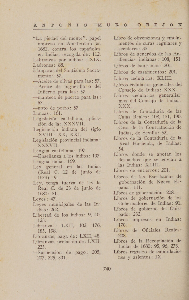 z  “La piedad del monte”, papel impreso en Amsterdam en 1682, contra los españoles en Indias, recogida de: 112. Labranzas por indios: LXIX. Ladrones: 88. Lámparas del Santísimo Sacra- mento: 57. —Aceite de olivas para las: 57. —Aceite de higuerilla o del Infierno para las: 57. —manteca de puerco para las: y 37. —unto de potro: 37. Lanzas: 161. Legislación castellana, aplica- ción de la: XXXVII. Legislación indiana del siglo AVI XX, MXL Legislación provincial indiana: XXXVII. Lengua castellana: 197. —Enseñanza a los indios: 197. Lengua india: 169, Ley general en las Indias (Real C. 12 de junio de 16079). 9, | Ley, tenga fuerza de ley la Real €. de 23 de junio de 1680: 51. Leyes: 47. Leyes municipales de las In- dias: 262, Libertad de los indios: 9, 40, 123: Libranzas: 185, 198, Libranzas, paga de: LXIT, 48. Libranzas, prelación de: LXII, LLO —Suspensión de pago: 275 220, 0d, LAGIL. LO0B YO, 205, 740 Libro de obvenciones y emolu- mentos de curas regulares y seculares: 35. Libros de acuerdos de las Au- diencias indianas: 108, 151. Libros de bautismos: 201. Libros de casamientos: 201. Libros cedularios: XLIII. Libros cedularios generales del Consejo de Indias: XXX. Libros cedularios generalísi- mos del Consejo de Indias: IA Libros de Contaduría de las Cajas Reales: 108, 151, 190. Libros de la Contaduría de la Casa de la Contratación de Indias, de Sevilla: 53, Libros de la Contaduría de la Real Hacienda, de Indias: 54. Libros donde se anotan los despachos que se envían a las Indias: XEITI. Libros de entierros: 201. Libros de las Escribanías de gobernación de Nueva Es- paña: 111. Libros de gobernación : 208, Libros de gobernación de los Gobernadores de Indias: 91. Libros de gobierno del Obis- pado: 232. Libros impresos en Indias: 170. Libros de Oficiales Reales: 208. Libros de la Recopilación de Indias de 1680: 95, 96, 273. Libros registro de capitulacio- nes y asientos: IX. 