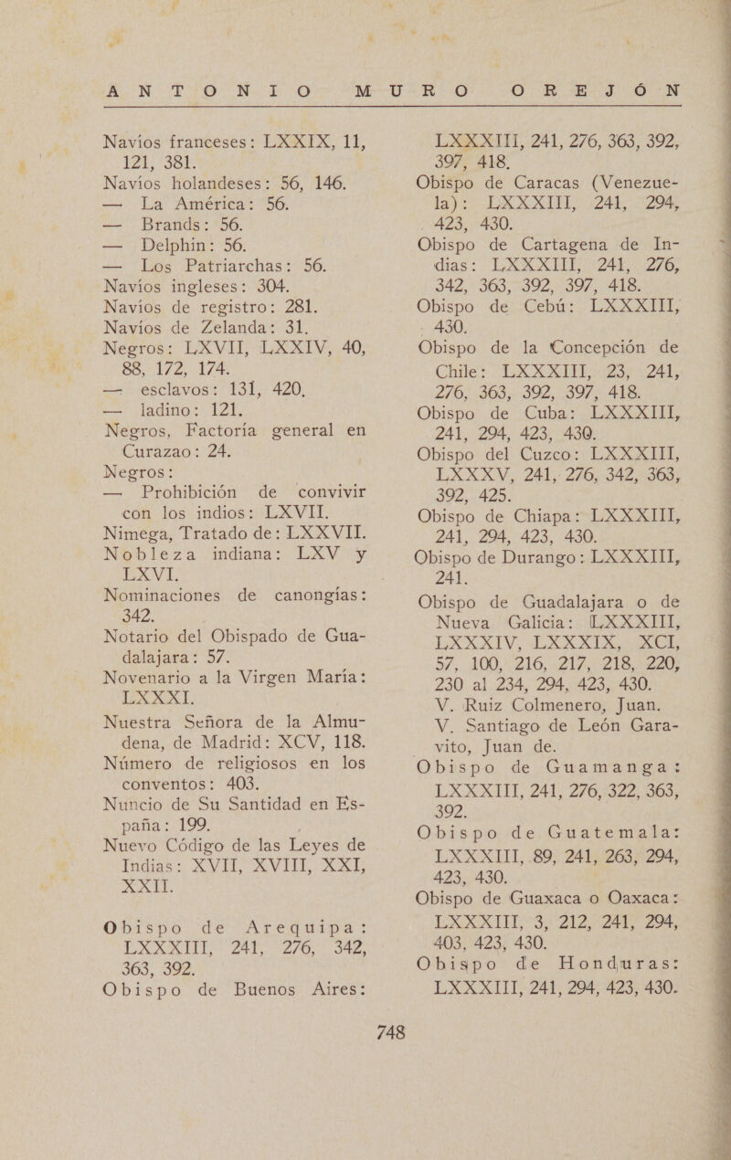 Navíos franceses: LXXIX, 11, 121; Sd Navíos holandeses: 56, 146. — La América: 56. — Brands: 56. — Delphin: 56. — Los Patriarchas: 56. Navíos ingleses: 304. Navíos de registro: 281. Navíos de Zelanda: 31. Negros: LXVII, LXXIV, 40, 88, 172, 174. ==. esclavos: 131, 420, == ¡adios 121. Negros, Factoría general en Curazao: 24. Negros: — Prohibición de convivir con los indios: LXVII. Nimega, Tratado de: LXXVII. Nobleza indiana: LXV- y LXVI. Nominaciones de canongías: 342. Notario del Obispado de Gua- dalajara: 57. Novenario a la Virgen María: LXXXI Nuestra Señora de la Almu- dena, de Madrid: XCV, 118. Número de religiosos en los conventos: 403. Nuncio de Su Santidad en Es- paña: 199. Ni Código de las Leyes de idiaso AVIL AVHL. AXLE XA TT. Obispo de LXXXITI, 241, 909, 03%. Obispo de Buenos Álres: Arequipa: 276, 342, LX AT, 241, 276, 303, 392, 397, 418, Obispo de Caracas (Venezue- la): EXXXIS5S, 241, 29, - 423, 430. Obispo de Cartagena de In- dias: ELXXXUIL 244-276, 342, 363,392, 397, 418. Obispo: de Cebur.. Laa, - 430. Obispo de la Concepción de Chile: LXXXIH,: 23; -241, 270.109, 392, 397 AUS Obispo de Cuba: LXXXIII, 241, 294, 423, 430. Obispo del Cuzco: LXXXITI, LXXXV, 241, 276, 342, 363, 392, 425. Obispo de Chiapa: LXXXIII, 241, 294, 423, 430. Obispo de Durango: LXXXIII, 241. Obispo de Guadalajara o de Nueva Galicia: L.XXXIIUI, EXAXIV, LXAXXALAO Aca 5%, 100,216, 21A: Elo, Eat 230 al 234, 294, 423, 430. V, Ruiz Colmenero, Juan. V. Santiago de León Gara- vito, Juan de. LXXXITI, 241, 276, 322, 363, 392. Obispo de Guatemala: LXXXIIT, 89, 241, 263, 294, 423, 430. | Obispo de Guaxaca o Oaxaca: EXXXUL3) 212 247 204, 403, 423, 430. Obispo de Honduras: LXXXIIT, 241, 294, 423, 430. A   A A A A A A A A A A A O IA