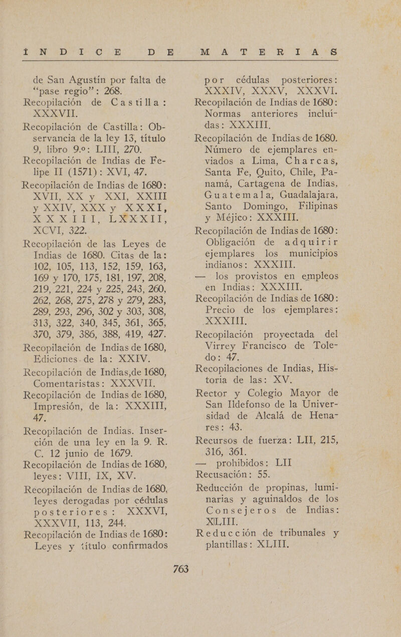 de San Agustín por falta de “pase regio”: 268. Recopilación de Castilla: XXXVII. Recopilación de Castilla: Ob- servancia de la ley 13, título 9, libro 9.0: LTIT, 270. Recopilación de Indias de Fe- lipe 11 (1571): XVI, 47. Recopilación de Indias de 1680: AVILIAX y AL: AMUEEL YA CEV.. ANA Y AREAS 2100 NA A O ACVL 322: Recopilación de las Leyes de Indias de 1680. Citas de la: 2 LOS ES 132) 159:c165, 169 y 170, 175, 181, 197, 208, 219, 221, 224 y 225, 243, 260, 262, 268, 275, 278 y :279, 283, 289, 293, 296, 302 y 303, 308, 313, 322, 340, 345, 361, 365, 370, 379, 386, 388, 419, 427. Recopilación de Indias de 1680, Ediciones. de la: XXFV. Recopilación de Indias,de 1680, Comentaristas: XXXVII. Recopilación de Indias de 1680, Impresión, de la: XXXIII, 47. Recopilación de Indias. Inser- ción de una ley en la 9. R. E T12 junio der1075. Recopilación de Indias de 1680, leyes: VIE. LEG, XV. Recopilación de Indias de 1680, leyes derogadas por cédulas postériores : - XXXVL XXXVII, 113, 244. Recopilación de Indias de 1680: Leyes y título confirmados 703 por cédulas posteriores: PRI OSA AI, Recopilación de Indias de 1680: Normas anteriores incluí- das XXXITT. Número de ejemplares en- wados a Lima. Charcas, Santa Fe, Quito, Chile, Pa- namá, Cartagena de Indias, Guatemala, Guadalajara, Santo Domingo, Filipinas y Méjico: XXXIII. Recopilación de Indias de 1680: Obligación de adquirir ejemplares los municipios indianos: XXXIII. | los provistos en empleos en Tádias: AXATIT. Recopilación de Indias de 1680: Precio de los ejemplares: ALL. Recopilación proyectada del Virrey Francisco de Tole- do: 47. ] Recopilaciones de Indias, His- toria de las. AV Rector y Colegio Mayor de San Ildefonso de la Univer- sidad de Alcalá de Hena- res: 43. Recursos de fuerza: LIT, 215, 316, 361. — prohibidos: LlI Recusación: 55. Reducción de propinas, lumi- narias y aguinaldos de los Consejeros. de Indias: XIL III. Reducción de tribunales y plantillas: XLIII,