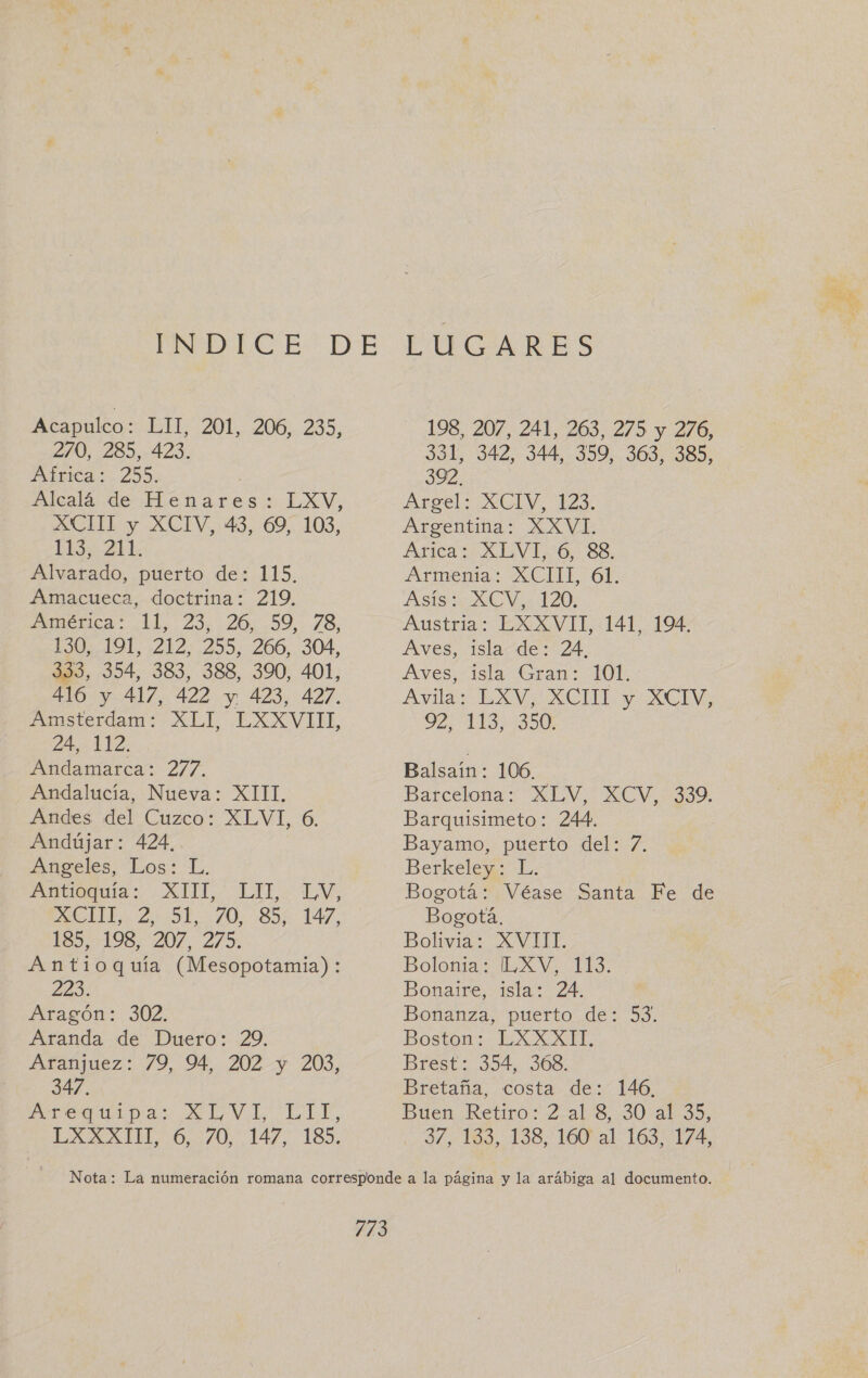 270, 285, 423. IAÍLICA 29). Alcalá de Henares: LXV, XCITL y XCIV, 43, .69, 103, LES 211. Alvarado, puerto de: 115, Amácueca, doctrina; 219. ¿AMRÉbICAS EL, 235.20,:.99,. 78, ESO LOL 21272955 2600:.304, 333, 354, 383, 388, 390, 401, 416 y 417, 422 y 423, 427. Amsterdam LL EXXVIH, 24, 112. Atidamarca: 277. Andalucia, Nueva: XITI, Andes. del Cuzco: XLVI, 6. Andújar: 424, Angeles, Los: L. Atala: 22, LITE: EVA SII 222 0, 30%: 147, 185.+198:207, 275. Antioquía (Mesopotamia): Zed: Aragon: 302. Aranda de Duero: 29. Ataánjuez: /9, 94 2027 203, 347. Orea ii p as ae LM LL LE, LA id 0 7/0... 147. 189, PUCARES 331, 342, 344, 359, 363, 385, 392. Angel: 0GIV 123: Argentina: XXVI. Arica ¿XEVI: 0: Se. Armenta: ACIIL 6É. Asis UV 120. Austria: LXXVIT, 141, 194. Aves, islacde: 24. Aves, 1sla Gran: OL Avilas EXV CHE y CI TE TIO Balsaíin: 106. Barcelona MEW. XCV 0230 Barquisimeto: 244. | Bayamo, puerto del: 7. Berkeley: L. Bogotá: Véase Santa Fe de Bogotá. | Bolivia: XVIII. Bolo. aL Vo LES; Bonaire, isla: 24. Bonanza, puerto de: 53. Boston: LXXXIT. Brest: 354, 368. Bretaña, costa de: 146, Buen Retiro: 2 al 8, 30 al 35, 3/1, 189, 138,160 al 163 1/4