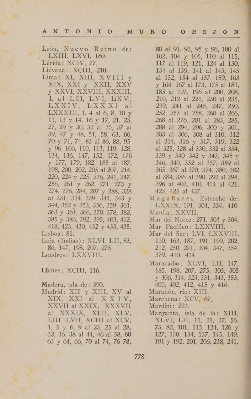 A ON IESO ON O León, Nuevo Reino de: LXIII, LXVI, 160. Lérida: XCIV, 77. Liévana: XCIII, 210. Lima El, XII, AVMADIy OA XXI y XXII, XXV y XXVI, XXVIII, XXXIIL L al UL LVL XV, LA ENE ARA LXXXIII, 1, 4 al 6, 8, 10 y TAO O e Ao Los 27 ZO SUL Al 00, 007. al 59,74% 4.48. 51,58. 37 68. 70 y 71, 74, 83 al 86, 88, 95 y %6, 106, 110, 113, 119, 128, 194.156, 147. 152. 172..176 Y 1579 Tel 18% a1 187. 198, 200; 202, 205 al 207, 214, 220, 224 y. 225,236, 241, 247, 230, 201 5 202.271 2/9 y 274, 276, 284, 287 y 288, 328 al 331, 334, 339, 341, 343 y 344, 352 y 353, 356, 359, 361, 363 y 364, 366, 370, 378, 382, 3853 y 386, 392, 395, 403, 412, 418, 423, 430, 432 y 433, 435. Lisboa: Sk Loja (Indias): XLVI, LIT, 83, 86, 147, 198, 207, 275. Londres: LXXVIII. Llañes : XCIT, 116. Madera, isla de: 390. XI RA al RARA, XAVILaUX2TX: XXVI SAA E UA IT ALA, ACI Aa XENA, 1.501.692 23 goal Za dE, 36, 38 al 44, 46 al 58, 60 63 y 64, 66, 70 al 74, 76 78, 778 ” O TR E 7. 00. 80. al 91, 93, 95 y 96, 100 al 102, 104 y 105, 110 al 115, 117 al 119,121, 124 al 130, 134 al 139, 141 al 143, 145. 5 al 152, 154 al 157, 159, 163 $ y 164 167 al 173, 175 ar183, 185 al 193, 196 al 200, 208, Z10, 212 al: 22L,. 240 aa. 239; 241. al: 245, 24/2350; 252. 295: al 258, 260 41266; 268 al: 276,231. a17283.1285; 288 al 294, 296, 300 y 301, 503..41.:306;. 308 al: 310.312 al 314, 316 y 317, 319,322 al 325, 328 a1:330, 332 21:53 339 y 340 342 y 343, 345 y 346, 349, 352 al 357, 359 al 365, 367 al 370, 374, 380, 382 al 384, 386 al 390, 392 al 394, 396 al 403, 410, 414 al 421, 423, 425 41 437. Magallanes. Estrecho e LXXIX, 191, 304, 354, 410. Manila: XXVII. Mar del Norte: 271, 303 y 304. Mar Pacifico: LXXVIB: Mar del Str: :LVI, EXXVITE 110, 163; 187, 191, (199202, 212, 250, 271, 304, 347, 354, 379, 410, 414. Maracaibo: AM VL LITA 185,.:198,-207,2K5.-303: 305 y 306, 314, 323,331, 543/3903 400, 402, 412, 415 y 416. Marchena: XCV, 67. Mardini: 223. Margarita, isla de la: XIII, ATA LI Za 0% Y3, 82, 101, 115, 124. 126, y 127, 130, 134, 137, 145, 149, 191'y 192, 201, 206,238, 241; 
