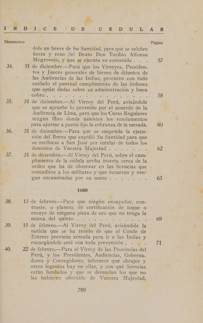 Í D Documento 34, 31 Edo 32 36. 31 3: al 38. $3 39, 15 40. 22 A SS + D&gt;». E AO, Ud SD AGR O SS O RE. E Página dole un breve de Su Santidad, para que se celebre fiesta y rezo del Beato Don Toribio Alfonso Mogrovejo, y que se ejecute su contenido . de diciembre.—Para que los Virreyes, Presiden- tes y Jueces generales de bienes de difuntos de las Audiencias de las Indias, procuren con todo cuidado el puntual cumplimiento de las órdenes que están dadas sobre su administración y buen cobro . ( : ; de diciembre. Le Edd! del Perú, dora que se apruebe lo proveído por el acuerdo de la Audiencia de Lima, para que los Curas Regulares tengan libro donde asienten los emolumentos para ajustar a punto fijo la cobranza de la mesada. de diciembre.—Para que se suspenda la ejecu- ción del Breve que expidió Su Santidad para que se recibiese a San José por tutelar de todos los dominios de Vuestra Majestad . A de diciembre.—Al Virrey del Perú, sobre el cum- plimiento de la cédula arriba inserta cerca de la orden que ha de observar en las licencias que concediere a los militares y que recurran y ven- gan encaminadas por su mano . 1680 de febrero.—Para que ningún ensayador, con- traste, o platero, dé certificación de toque o ensaye de ninguna pieza de oro que no tenga la marca del quinto IEEE 4 de febrero.—Al Virrey del Perú, sant e noticia que se ha tenido de que el Conde de Estrees previene armada para ir a las Indias y encargándole esté con toda prevención . . . de febrero.—Para el Virrey de las Provincias del Perú, y los Presidentes, Audiencias, Goberna- dores y Corregidores, informen qué obrajes y otros ingenios hay en ellas, y con qué licencias están fundados y que se demuelan los que no las hubieren obtenido de Vuestra Majestad, 789 58 62 63 69 71