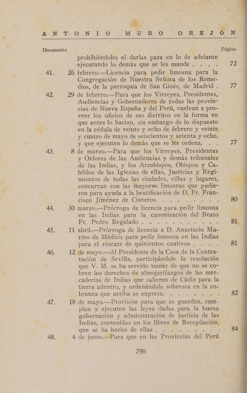 ( Documento 41. 42. 43. 45. 47. 48. 26 11 12 18 4. e prohibiéndoles el darlas para en lo de adelante ejecutando lo demás que se les mande . febrero.—Licencia para pedir limosna para la Congregación de Nuestra Señora de los Reme- dios, de la parroquia de San Ginés, de Madrid . Audiencias y Gobernadores de todas las provin- cias de Nueva España y del Perú, vuelvan a pro- veer los oficios de sus distritos en la forma en que antes lo hacían, sin embargo de lo dispuesto en la cédula de veinte y ocho de febrero y veinte y cuatro de mayo de seiscientos y setenta y ocho, y que ejecuten lo demás que se les ordena. y Oidores de las Audiencias y demás tribunales de las Indias, y los Arzobispos, Obispos y Ca- bildos de las Iglesias de ellas, Justicias y Regi- mientos de todas las ciudades, villas y lugares, concurran con las mayores limosnas que pudie- ren para ayuda a la beatificación de D. Fr. Fran- cisco Jiménez de Cisneros. en las Indias para la canonización del Beato Fr. Pedro Regalado . : EE q abril.—Prórroga de licencia a D. stesio Ma- rino de Médicis para pedir limosna en las Indias para el rescate de quinientos cautivos . tación de Sevilla, participándole la resolución ' que V. M. se ha servido tomar de que no se co- bren los derechos de almojarifazgos de las mer- caderías de Indias que salieren de Cádiz para la tierra adentro, y ordenándole sobresea en la co- branza que arriba se expresa. | plan y ejecuten las leyes dadas para la buena gobernación y administración de justicia de las Indias, contenidas en los libros de a que se ha hecho de ellas . de junio.—Para que en las Provincias de Perú 