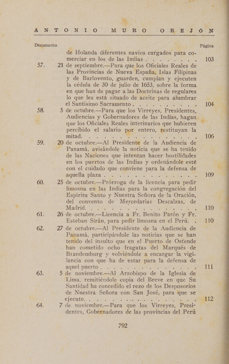 ” Documento e 58. 3%. 61. 62. 63. 21 uu 20 25 26 27 de Holanda diferentes navíos cargados para co- merciar en los de las Indias . de septiembre.—Para que los Oficiales Reales de las Provincias de Nueva España, Islas Filipinas y de Barlovento, guarden, cumplan y ejecuten la cédula de 30 de julio de 1653, sobre la forma en que han de pagar a las Doctrinas de regulares lo que les está situado de aceite para alumbrar el Santísimo Sacramento . ; de octubre.—Para que los Virreyes, Presidenies. que los Oficiales Reales interinarios que hubieren percibido el salario por entero, restituyan la mitad. . de octubre. —Al Presidenté de la Audiencia de Panamá, avisándole la noticia que se ha tenido de las Naciones que intentan hacer hostilidades en los puertos de las Indias y ordenándole esté con el cuidado que conviene para la defensa de aquella plaza . limosna en las Indias para la congregación del Espíritu Santo y Nuestra Señora de la Oración, del convento de Mercedarias Descalzas, de Madrid. Esteban Sirán, para pedir limosna en el Perú. de octubre.—Al Presidente de la Audiencia de Panamá, participándole las noticias que se han tenido del insulto que en el Puerto de Ostende han cometido ocho fragatas del Marqués de Biandemburg y volviéndole a encargar la vigi- lancia con que ha de estar para la defensa de aquel puerto... de noviembre. PEN Arzobispo de la: gls de Lima, remitiéndole copia del Breve en que Su Santidad ha concedido el rezo de los Desposorios de Nuestra Señora con San al para que se de noviembre Pata due Eee Virreyes, Presi- dentes, Gobernadores de las provincias del Perú 792 Ó N Página 103 104 106 109 110 110 ITA 