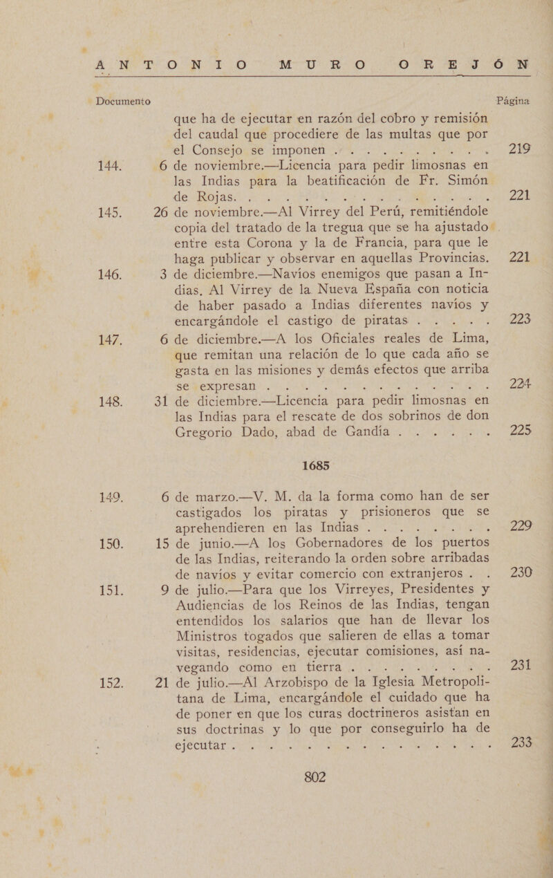 pg que ha de ejecutar en razón del cobro y remisión del caudal que procediere de las multas que por el Consejo se imponen . de Rojas. a 26 de noviembre. di Virrey del Perú, remitiéndole copia del tratado de la tregua que se ha ajustado: entre esta Corona y la de Francia, para que le haga publicar y observar en aquellas Provincias. 3 de diciembre.—Navíos enemigos que pasan a In- dias. Al Virrey de la Nueva España con noticia de haber pasado a Indias diferentes navíos y encargándole el castigo de piratas . e 6 de diciembre.—A los Oficiales reales de Lima, que remitan una relación de lo que cada año se gasta en las misiones y demás efectos que arriba se expresan . 31 de diciembre. ciricancia pata pedir Mosa en las Indias para el rescate de dos sobrinos de don Gregorio Dado, abad de Gandía . 1685 6 de marzo.—V. M. da la forma como han de ser castigados los piratas y prisioneros que se aprehendieren en las Indias . 15 de junio.—A los Gobernadores de los puertos de las Indias, reiterando la orden sobre arribadas de navíos y evitar comercio con extranjeros . Audiencias de los Reinos de las Indias, tengan entendidos los salarios que han de llevar los Ministros togados que salieren de ellas a tomar visitas, residencias, ejecutar comisiones, así na- vegando coro en Herra .. de julio.—Al Arzobispo de la Iglesia “Metropoli- tana de Lima, encargándole él cuidado que ha de poner en que los curas doctrineros asistan en sus doctrinas y lo que por conseguirlo ha de ejecutar . , ; pa pu 802 219 228 221 223 224 225 28 230 231 200 