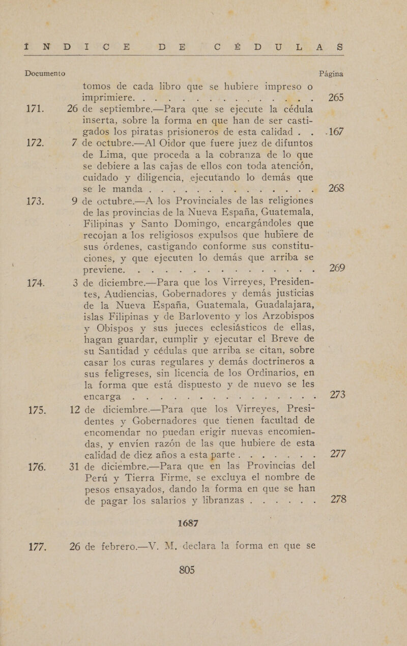 £  tomos de cada libro que se hubiere impreso o imprimiere. inserta, sobre la forma en que han de ser casti- gados los piratas prisioneros de esta calidad . de Lima, que proceda a la cobranza de lo que se debiere a las cajas de ellos con toda atención, cuidado y diligencia, ejecutando lo demás que se le manda . de las provincias de la Nueva España, Guatemala, Filipinas y Santo Domingo, encargándoles que recojan a los religiosos expulsos que hubiere de sus Órdenes, castigando conforme sus constitu- ciones, y que ejecuten lo demás que arriba se previene. tes, Audiencias, Gobernadores y demás justicias de la Nueva España, Guatemala, Guadalajara, islas Filipinas y de Barlovento y los Arzobispos y Obispos y sus jueces eclesiásticos de ellas, hagan guardar, cumplir y ejecutar el Breve de su Santidad y cédulas que arriba se citan, sobre casar los curas regulares y demás doctrineros a sus feligreses, sin licencia de los Ordinarios, en la forma que está dispuesto y de nuevo se les encarga JE dentes y Gobernadores que tienen facultad de encomendar no puedan erigir nuevas encomien- das, y envíen razón de las que hubiere de esta calidad de diez años a esta parte . Perú y Tierra Firme, se excluya el nombre de pesos ensayados, dando la forma en que se han de pagar los salarios y libranzas . 1687 805 265 268 269 273 214 278