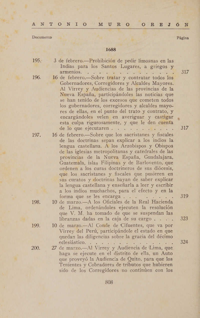  1688 Indias para los Santos Lugares, a griegos y armenios. Gobernadores, Corregidores y Alcaldes Mayores. Al Virrey y Audiencias de las provincias de la Nueva España, participándoles las noticias que se han tenido de los excesos que cometen todos los gobernadores, corregidores y alcaldes mayo- res de ellas, en el punto del trato y contrato, y encargándoles velen en averiguar y castigar esta culpa rigurosamente, y que le den cuenta de lo que ejecutaren . de las doctrinas sepan explicar a los indios la lengua castellana. A los Arzobispos y Obispos provincias de la Nueva España, Guadalajara, Guatemala, islas Filipinas y de Barlovento, que ordenen a los curas doctrineros de sus diócesis, que los sacristanes y fiscales que pusieren en sus curatos y doctrinas hayan de saber explicar la lengua castellana y enseñarla a leer y escribir a los indios muchachos, para el efecto y en la forma que se les encarga . de Lima, ordenándoles ejecuten la resolución que V. M. ha tomado de que se suspendan las libranzas dadas en la caja de su cargo . Virrey del Perú, participándole el estado en que quedan las diligencias sobre la gracia del décimo eclesiástico. haga se ejecute en el distrito de ella, un Auto que proveyó la Audiencia de Quito, para que los Tenientes y Cobradores de tributos que hubieren sido de los Corregidores no continúen con los SOS 317 317 A 323 324