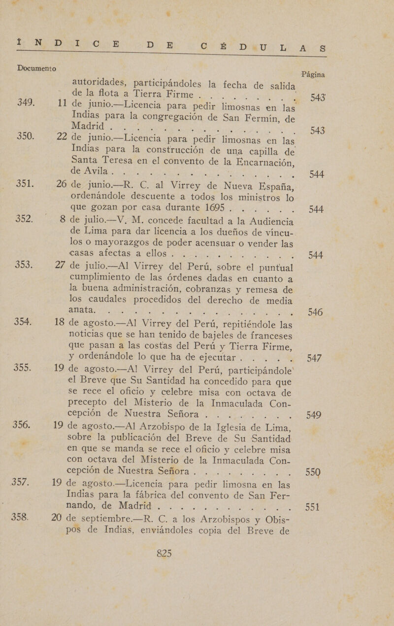 de. MIO E D E QS DARDO DE CARS A A NI, A Documento Página autoridades, participándoles la fecha de salida dota diera Firme o 543 349. 11 de junio.—Licencia para pedir limosnas en las Indias para la congregación de San Fermín, de A 350. 22 de junio.—Licencia para pedir limosnas en las Indias para la construcción de una capilla de Santa Teresa en el convento de la Encarnación, E RE IA OU 544 37. 26 de junio.—R. C. al Virrey de Nueva España, ordenándole descuente a todos los ministros lo que gozan por:casa durante 16950. 00 BA 352. 8 de julio.—V, M. concede facultad a la Audiencia de Lima para dar licencia a los dueños de víncu- los o mayorazgos de poder acensuar o vender las casas alertas a los 1 Bucoo . DdÁ DI 27 de julio.—Al Virrey del Perú, sobre el puntual cumplimiento de las Órdenes dadas en cuanto a la buena administración, cobranzas y remesa de los caudales procedidos del derecho de media A O a a e lO 354, 18 de agosto.—Al Virrey del Perú, repitiéndole las noticias que se han tenido de bajeles de franceses que pasan a las costas del Perú y Tierra Firme, y ordenándole lo que ha de ejecutar . . . . . 547 30: 19 de agosto.—Al Virrey del Perú, participándole' el Breve que Su Santidad ha concedido para que se rece el oficio y celebre misa con octava de precepto del Misterio de la Inmaculada Con- cención «de. Nuestra señora il. qm ta DO 356. 19 de agosto.—Al Arzobispo de la Iglesia de Lima, sobre la publicación del Breve de Su Santidad en que se manda se rece el oficio y celebre misa con octava del Misterio de la Inmaculada Con- cepciómido Nuestia Semra -. .. id 0 Jl 19 de agosto.—Licencia para pedir limosna en las Indias para la fábrica del convento de San Fer- nando, de Madrid . . . . 591 358. 20 de septiembre.—R. C. a los Arzobispos y Obis- pos de Indias, enviándoles copia del Breve de